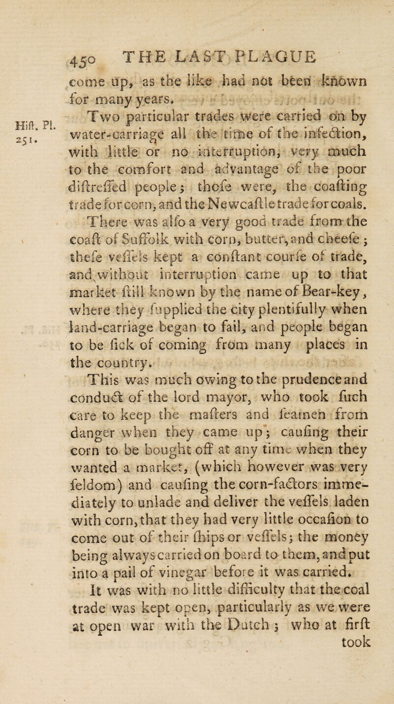 come up, as the like had not been known for many years. Two particular trades were carried on by water-carriage all the time of the infection, with little or no interruption, very much to the comfort and advantage of the poor diftrdled people ; tfaofe were, the coafting trade for corn, and the Ne wcaftle trade for coals. There was alfoa very good trade from the eoaft of Suffolk with corn, butter,and cheefe ; thefe veffels kept a conftant c our ft of trade, and,without interruption came up to that market itill known by the name of Bear-key, where they fupplied the city plentifully when land-carriage began to fail, and people began to be lack of coming from many places in the country. Th is was much owing to the prudence and conduct of the lord mayor, who took fuch care to keep the mafrers and teamen from danger when they came up ; cauiing their corn to be bought off at any time when they wanted a market, (which however was very feldom) and cauiing the corn-fadors imme¬ diately to unlade and deliver the veffels laden with corn,that they had very little occafion to come out of their (hips or veffels; the money being always carried on board to them, and put into a pail of vinegar before it was carried. It was with no little difficulty that the coal trade was kept open, particularly as we were at open war with the Dutch ; who at firft took