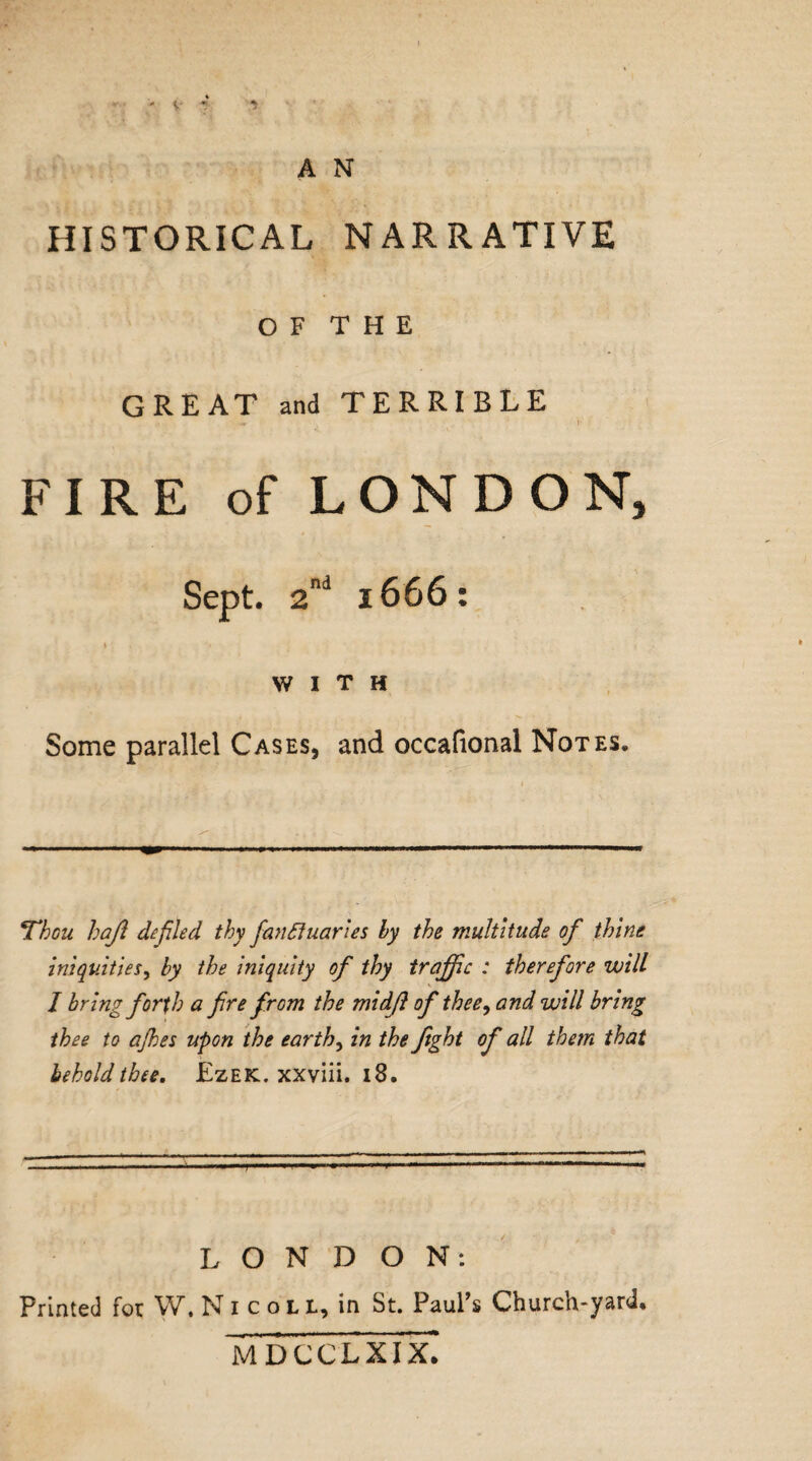 HISTORICAL NARRATIVE O F T H E GREAT and TERRIBLE FIRE of LONDON, Sept. 2nd 1666: \ . *« WITH Some parallel Cases, and occafional Notes* Thou haft defiled thy fan Quarles by the multitude of thine iniquities, by the iniquity of thy traffic : therefore will J bring forth a fire from the midft of thee, and will bring thee to ajhes upon the earthy in the fight of all them that behold thee. £zek. xxviii. 18. LONDON: Printed for W. Nicoll, in St. Paul’s Church-yard* M DCCLXIX.