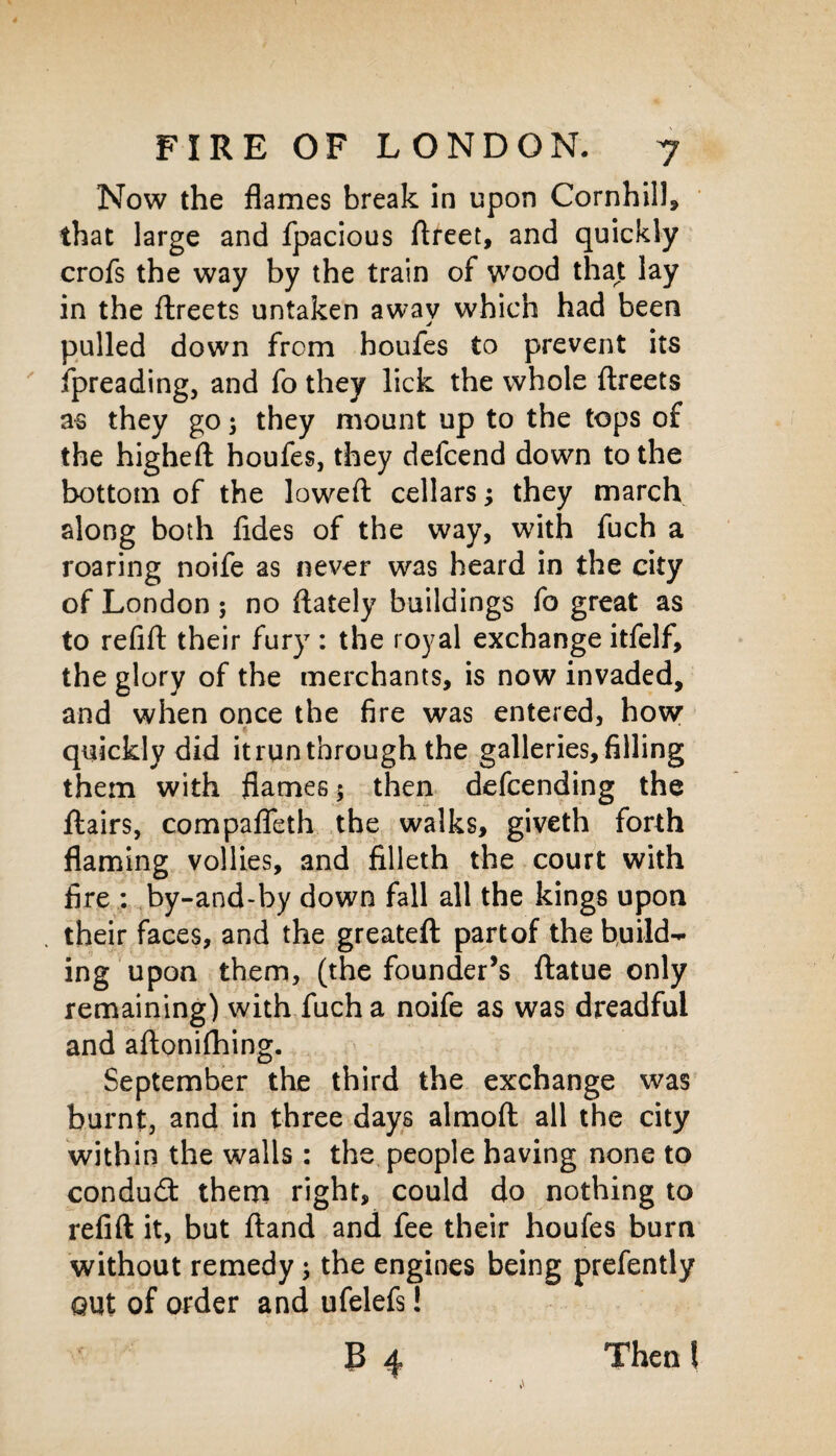 Now the flames break in upon Cornhill, that large and fpacious ftreet, and quickly crofs the way by the train of wood that lay in the ftreets untaken awav which had been j pulled down from houfes to prevent its fpreading, and fo they lick the whole ftreets as they go; they mount up to the tops of the higheft houfes, they defcend down to the bottom of the lowed: cellars; they march along both fides of the way, with fuch a roaring noife as never was heard in the city of London ; no ftately buildings fo great as to refift their fury : the royal exchange itfelf, the glory of the merchants, is now invaded, and when once the fire was entered, how quickly did it run through the galleries, filling them with flames $ then defcending the ftairs, compafleth the walks, giveth forth flaming vollies, and filleth the court with fire : by-and-by down fall all the kings upon their faces, and the greateft partof the build¬ ing upon them, (the founder’s ftatue only remaining) with fuch a noife as was dreadful and aftonifhing. September the third the exchange was burnt, and in three days almoft all the city within the walls : the people having none to condudt them right, could do nothing to refift it, but ftand and fee their houfes burn without remedy; the engines being prefently out of order and ufelefs! B 4 Then l