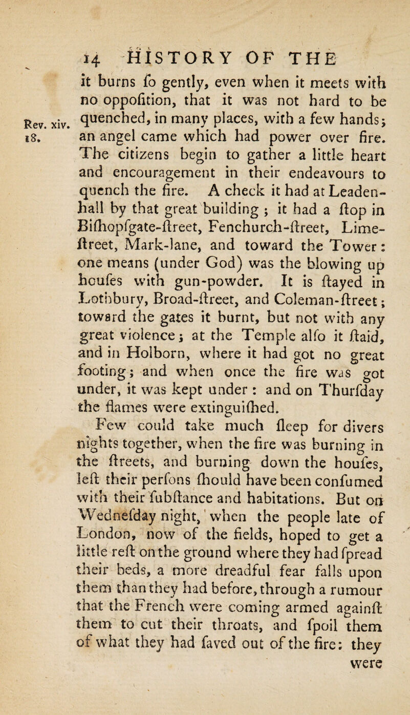 it burns fo gently, even when it meets with no oppofition, that it was not hard to be Rev. xiv. quenched, in many places, with a few hands; 18. an angel came which had power over fire. The citizens begin to gather a little heart and encouragement in their endeavours to quench the fire. A check it had at Leaden- hall by that great building ; it had a flop in Bifhopfgate-flreet, Fenchurch-ftreet, Lime- flreet, Mark-lane, and toward the Tower: one means (under God) was the blowing up houfes with gun-powder. It is flayed in Lothbury, Broad-ftreet, and Coleman-ftreet; toward the gates it burnt, but not with any great violence; at the Temple alfo it ftaid, and in Hoiborn, where it had got no great footing; and when once the fire was got under, it was kept under : and on Tburfday the flames were extinguHhed. Few could take much fleep for divers nights together, when the fire was burning in the ftreets, and burning down the houfes, left their perfons fhould have been confumed with their fubftance and habitations. But on Wednefday night, when the people late of London, now of the fields, hoped to get a little reft on the ground where they had fpread their beds, a more dreadful fear falls upon them than they had before, through a rumour that the French wrere coming armed againft them to cut their throats, and fpoil them of what they had faved out of the fire; they were