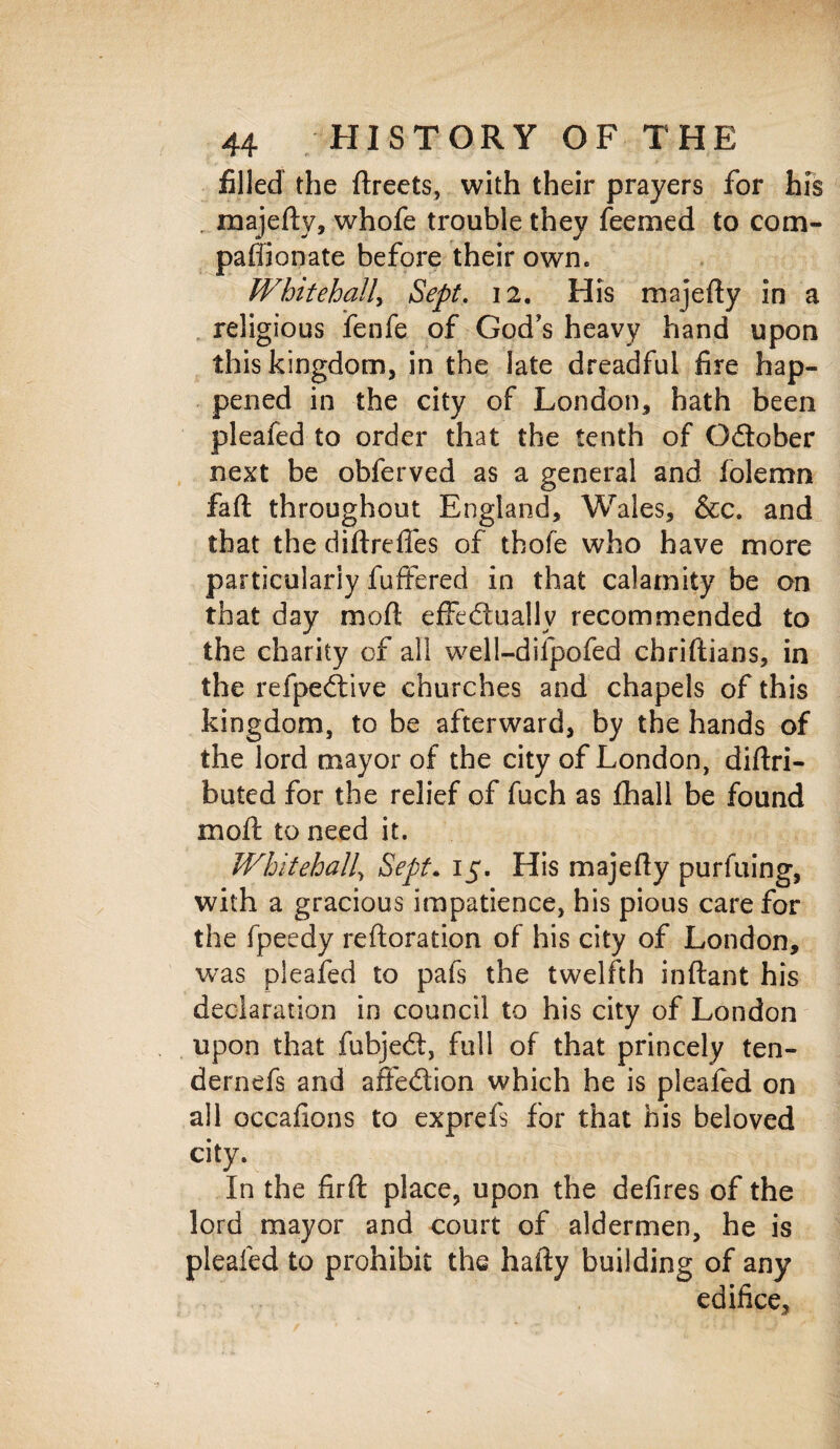 filled the ftreets, with their prayers for his majefty, whofe trouble they feemed to com¬ panionate before their own. Whitehall, Sept. 12. His majefly in a religious fenfe of God’s heavy hand upon this kingdom, in the late dreadful fire hap¬ pened in the city of London, hath been pleafed to order that the tenth of O&ober next be obferved as a general and folemn faft throughout England, Wales, &c. and that the diflreffes of thofe who have more particularly fuffered in that calamity be on that day mofl effectually recommended to the charity of all well-difpofed chriftians, in the refpeCtive churches and chapels of this kingdom, to be afterward, by the hands of the lord mayor of the city of London, diftri- buted for the relief of fuch as fhall be found moft to need it. Whitehall, Sept. 15. His majefly purfuing, with a gracious impatience, his pious care for the fpeedy reiteration of his city of London, was pleafed to pafs the twelfth inftant his declaration in council to his city of London upon that fubjeCt, full of that princely ten- dernefs and affeCtion which he is pleafed on all occafions to exprefs for that his beloved city. In the firft place, upon the defires of the lord mayor and court of aldermen, he is pleafed to prohibit the hafty building of any edifice.