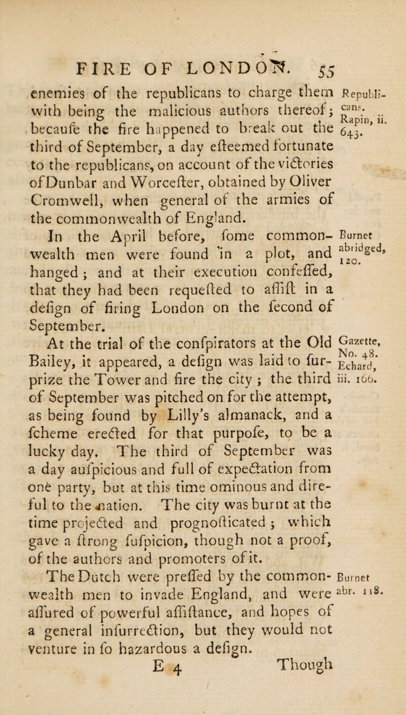 enemies of the republicans to charge them Republi- with being the malicious authors thereof3 ^an?; .. becaufe the fire happened to break out the 643!°’ third of September, a day efleemed fortunate to the republicans, on account of the victories ofDunbar and Worcefter, obtained by Oliver Cromwell, when general of the armies of the commonwealth of England. In the April before, fome common- Burnet wealth men were found in a plot, and ^ndged, hanged ; and at their execution confeffed, that they had been requeued to aflift in a defign of firing London on the fecond of September. At the trial of the confpirators at the Old ^azett8e» Bailey, it appeared, a defign was laid to fur- Echard,* prize the Tower and fire the city ; the third iii. 166. of September was pitched on for the attempt, as being found by Lilly’s almanack, and a fcheme erected for that purpofe, to be a lucky day. The third of September was a day aufpicious and full of expectation from on£ party, but at this time ominous and dire¬ ful to the nation. The city was burnt at the time projected and prognosticated 3 which gave a ftrong fufpicion, though not a proof, of the authors and promoters of it. The Dutch were preffed by the common- Burnet wealth men to invade England, and were abr* Il8s allured of powerful affiflance, and hopes of a general infurredlion, but they would not venture in fo hazardous a defign. E 4 Though 1