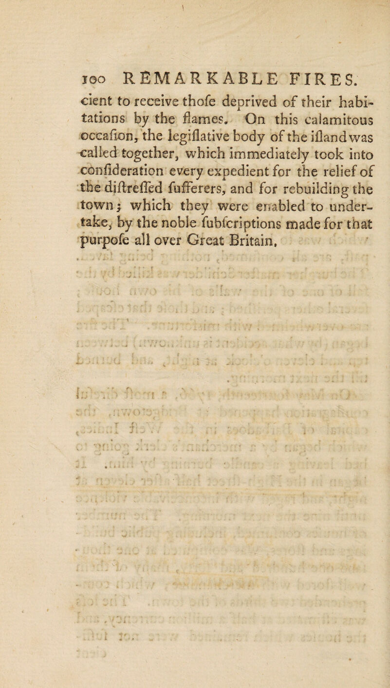 dent to receive thofe deprived of their habi¬ tations by the flames. On this calamitous occafion, the legislative body of the ifland was called together, which immediately took into consideration every expedient for the relief of the diftreffed fufferers, and for rebuilding the town; which they were enabled to under¬ take, by the noble fubicriptions made for that purpofe all over Great Britain.