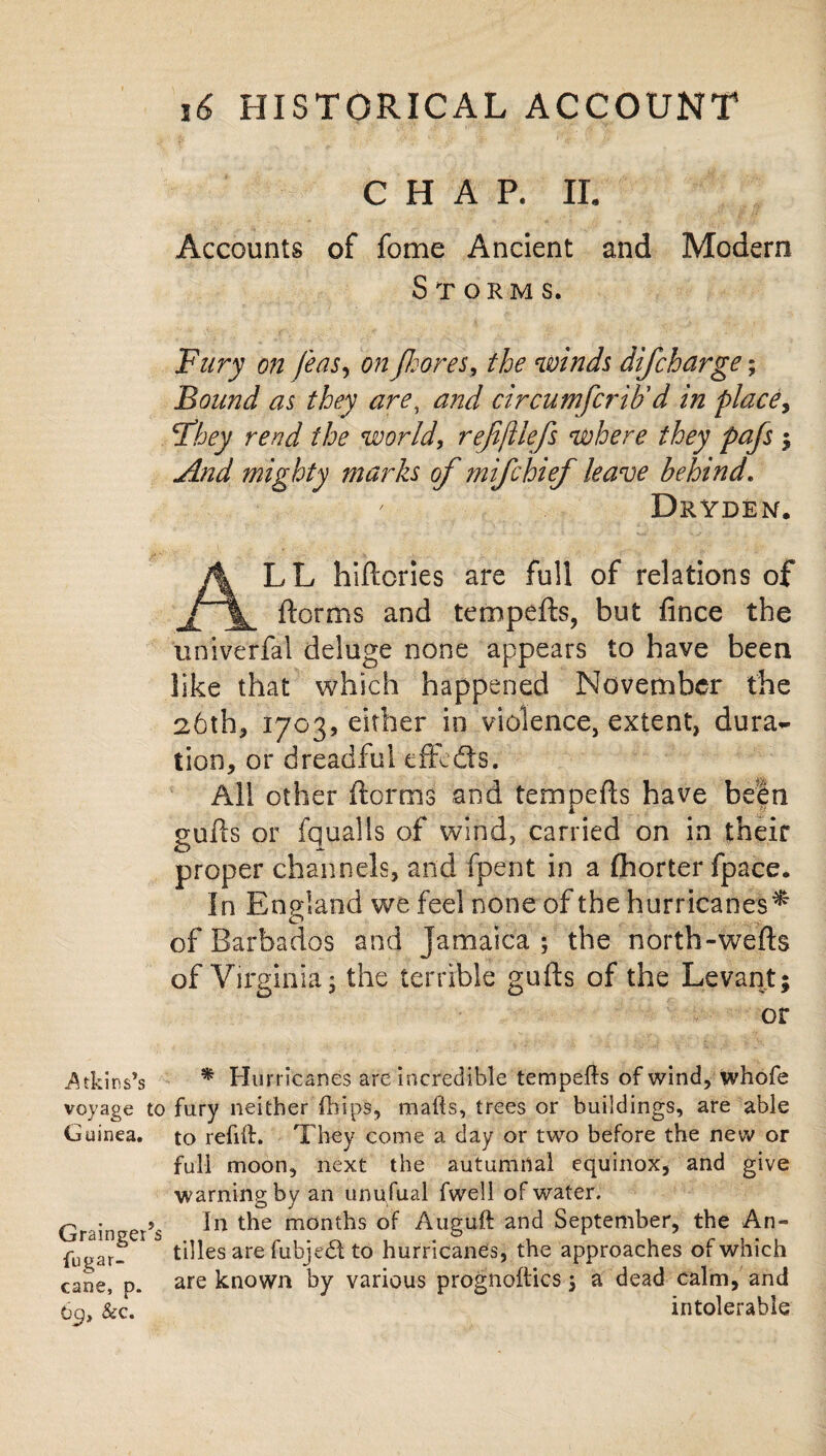 CHAP. II. Accounts of fome Ancient and Modern Storms. Fury on feasy on Jkores, the winds difcharge; Bound as they are, and circumfcrib'd in place, Fhey rend the world, rejiftlefs where they pafs ; And mighty marks of mifchief leave behind. Dryden. ALL hiftcries are full of relations of ftorms and tempefts, but fince the univerfal deluge none appears to have been like that which happened November the 26th* 1703, either in violence, extent, dura~ tion, or dreadful cffedts. All other ftorms and tempers have been gulls or fqualls of wind, carried on in their proper channels, and fpent in a (horter fpace. In England we feel none of the hurricanes^ of Barbados and Jamaica; the north-wefts of Virginia; the terrible gufts of the Levant; or •Atkins’s * Hurricanes are incredible tempefls of wind, whofe voyage to fury neither {hips, mafts, trees or buildings, are able Guinea, to refill:. They come a day or two before the new or full moon, next the autumnal equinox, and give warning by an unufual fwell of water. Gr in er’s In mont^s Auguft and September, the An- fugar- 5 tilles are fubjed to hurricanes, the approaches of which cane, p. are known by various prognoftics; a dead calm, and 6p, &c. intolerable