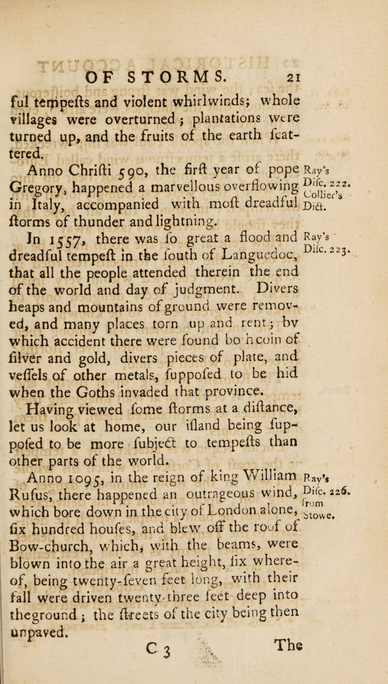 ful tenjripefts and violent whirlwinds; whole villages were overturned ; plantations were turned up, and the fruits of the earth flat¬ tered. Anno Chrifti 5 90, the firft year of pope Ray’s Gregory, happened a marvellous overflowing in Italy, accompanied with mod dreadful d,^. ftorms of thunder and lightning. Jn 1557, there was fo great a flood and Ray’s dreadful tempeft in the iouth of Languedoc, that all the people attended therein the end of the world and day of judgment. Divers heaps and mountains of ground were remov¬ ed, and many places torn up and rent; bv which accident there were found bo hcoin of lilver and gold, divers pieces of plate, and vefiels of other metals, fuppofed to be hid when the Goths invaded that province. Having viewed fome (forms at a diflance, let us look at home, our ifland being fup¬ pofed to be more fubjedt to tempefts than other parts of the world. Anno 1095, in the reign of king William Pay’s Rufus, there happened an outrageous wind, 2 which bore down in the city of London alone,^ fix hundred houfes, and blew off the roof ox Bow-church, which, with the beams, were blown into the air a great height, fix where¬ of, being twenty-feven feet long, with their fall were driven twenty-three feet deep into theground ; the fkeets of the city being then unpaved. C 3 \ The 22. 23* 2 6a