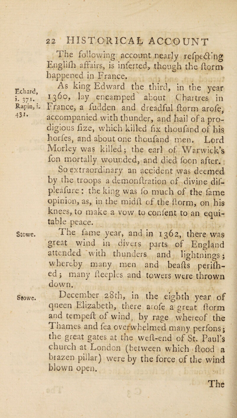 Echard, i- 371*. Rapin, i; 431. Stowe. Sfcowe. 22 HISTORICAL ACCOUNT The following account nearly refpe&ing Engiifh affairs, is inferted, though the ftorm happened in France. As king Edward the third, in the year 1360, lay encamped about Chartres in France, a hidden and dreadful ftorm arofe, accompanied with thunder, and hail of a pro¬ digious fize, which killed fix thoufand of his horfes, and about one thcufand men. Lord Morley was killed j the earl of Warwick’s fon mortally wounded, and died foon after. So extraordinary an accident was deemed by the troops a demonftration of divine dif- pleafure : the king was fo much of the fame opinion, as, in the midft of the f orm, on his knees, to make a vow to con lent to an equi¬ table peace. The fame year, and in 1362, there was great wind in divers parts of England attended with thunders and lightnings; whereby many men and beads perifh- ed; many fteepks and towers were thrown down. December 28th, in the eighth year of queen Elizabeth, tnere arofe a great ftorm and temped; of wind, by rage whereof the 1 names and fea overwhelmed many per ions; the great gates at the weft-end of St, Paul’s church at London (between which ftood a brazen pillar) were by the force of the wind blown open.