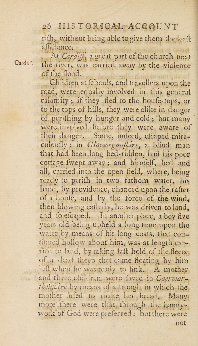 rifih, without being able to give them the lead affifiance. At Cardiff\ a great part of the church next the river, was carried away by the violence of the flood. Children atfchools, and travellers upon the road, were equally involved in this general calamity 5 if they fled to the houfe-tops, or to the tops of hills, they were alike in danger of pejrifhing by hunger and cold ; but many were involved before they were aware of their danger. Some, indeed, efcaped mira¬ culously : in Glamorganjhire^ a blind man that had been long bed-ridden, had his poor cottage fwept away; and himfelf, bed and all, carried into the open field, where, being ready to perifh in two fathom water, his hand, by providence, chanced upon the rafter of a houfe, and by the force of the wind, then blowing eaflerly, he was driven to land, and fq efcaped. In another place, a boy five years old being upheld a long time upon the water by means of his long coats, that con¬ tinued hollow about him, was at length car- o Tied to land, by taking fail hold of the fleece of a dead ilieep that came floating by him juft when he was ready to fink. A mother and three children were faved in Caermar- ihe'nfhire by means of a trough in which the mother ,'ufed to make, her bread. Many more there were that through the handy- work of God were preserved : but there were not