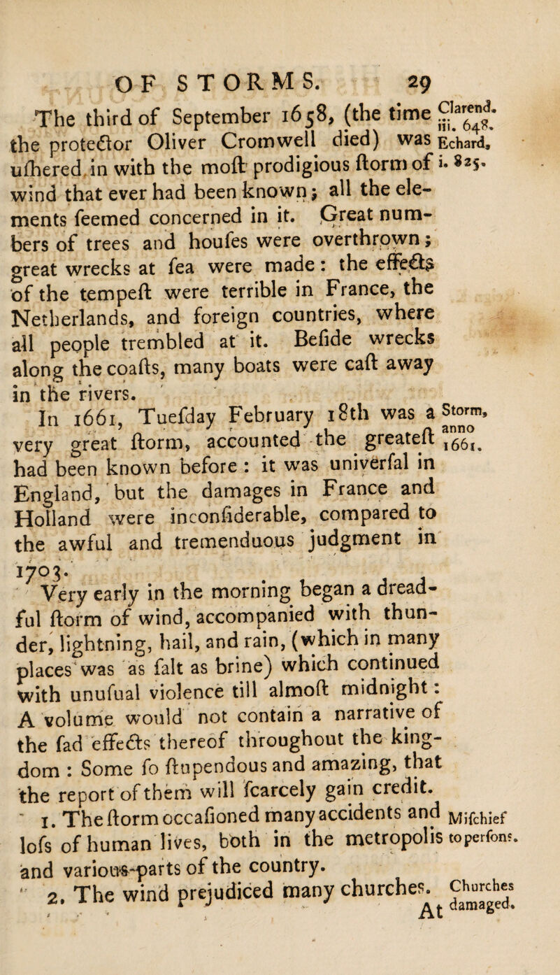 The third of September 1658, (the time gjjjj the proteftor Oliver Cromwell died) was Echard, ufhered.in with the moft prodigious ftorm of i. *2S- wind that ever had been known; all the ele¬ ments feemed concerned in it. fireat num¬ bers of trees and houfes were overthrown; great wrecks at fea were made: the efftfts of the temped were terrible in France, the Netherlands, and foreign countries, where all people trembled at it. Befide wrecks along the coads, many boats were cad away in the rivers. In 1661, Tuefday February 18th was a Storm, very great dorm, accounted tne greatelt l66l_ had been known before : it was univerfal in England, but the damages in France and Holland were inconfiderable, compared to the awful and tremenduous judgment in f- • t ' ' .- e ' 1 1 / >* Very early in the morning began a diead- fal ftorm of wind, accompanied with thun¬ der, lightning, hail, and rain, (which in many places was as fait as brine) which continued with unufual violence till almoft midnight: A volume would not contain a narrative of the fad effefts thereof throughout the king¬ dom : Some fo ftupendous and amazing, that the report of them will fcarcely gain credit. * 1. The ftorm occafioned many accidents and MiTchief lofs of human lives, both in the metropolis toperfom. rious-parts of the country. :he wind prejudiced many churches. , r. Churches