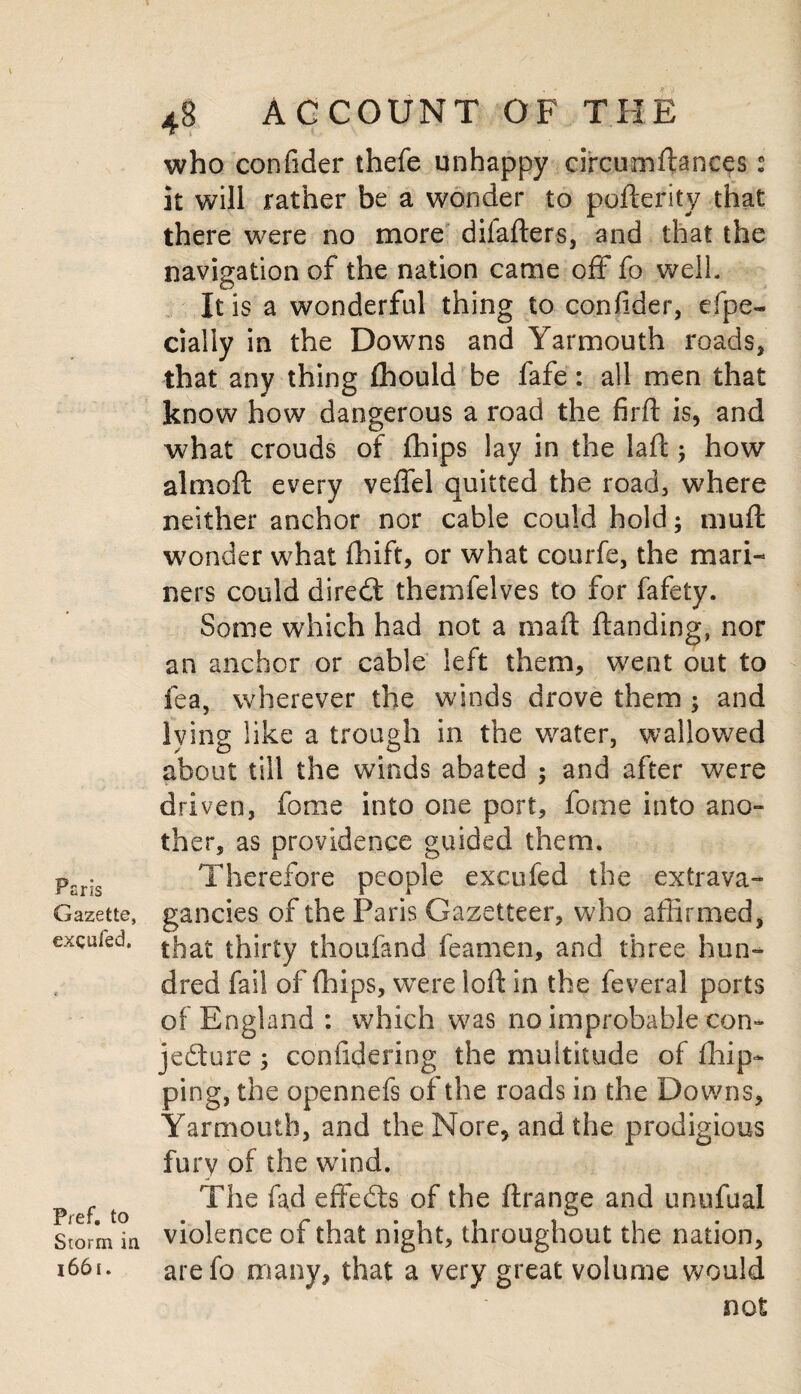 Peris Gazette, excufed. Pref. to Storm in 1661. 4S ACCOUNT OF THE who confider thefe unhappy circumftances 2 it will rather be a wonder to pofterity that there were no more difafters, and that the navigation of the nation came off fo well. It is a wonderful thing to confider, espe¬ cially in the Downs and Yarmouth roads, that any thing fhould be fafe: all men that know how dangerous a road the firft is, and what crouds of {hips lay in the lad how almoft every veffel quitted the road, where neither anchor nor cable could hold; muffc wonder what fhift, or what courfe, the mari¬ ners could diredt themfelves to for fafety. Some which had not a mad danding, nor an anchor or cable left them, went out to fea, wherever the winds drove them ; and lying like a trough in the water, wallowed about till the winds abated ; and after were driven, fome into one port, fome into ano¬ ther, as providence guided them. Therefore people excufed the extrava¬ gancies of the Paris Gazetteer, who affirmed, that thirty thoufand feamen, and three hun¬ dred fail of (hips, were lod in the feveral ports of England : which was no improbable con¬ jecture , coniidering the multitude of {hip¬ ping, the opennefs of the roads in the Downs, Yarmouth, and the Nore, and the prodigious furv of the wind. The fad effedts of the ftrange and unufual violence of that night, throughout the nation, arefo many, that a very great volume would not