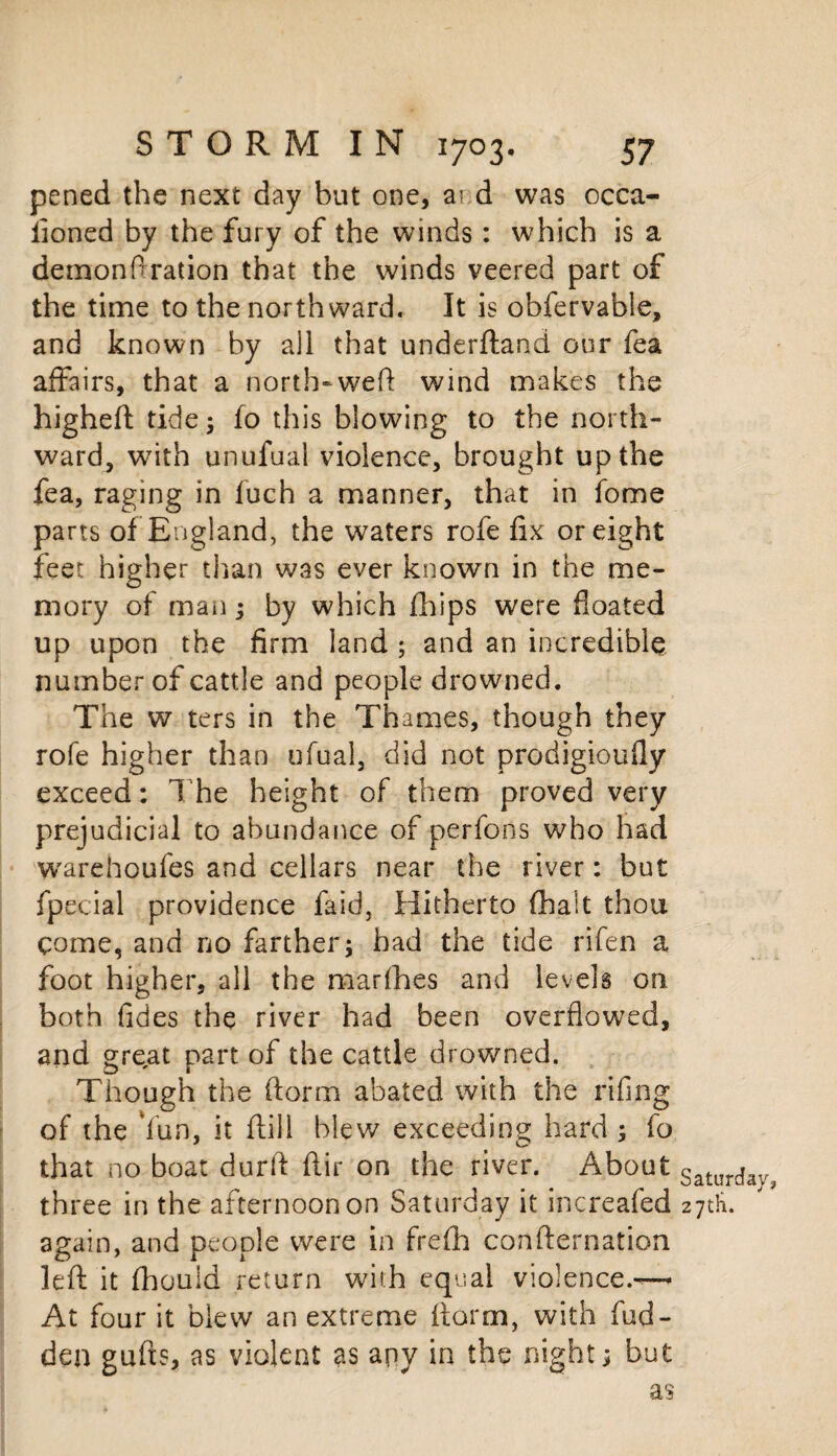 pened the next day but one, a? d was occa¬ sioned by the fury of the winds: which is a demonftration that the winds veered part of the time to the northward. It is obfervabie, and known by all that underftand our fea affairs, that a north-weft wind makes the higheft tide; fo this blowing to the north¬ ward, wTith unufual violence, brought up the fea, raging in fuch a manner, that in fome parts of England, the waters rofe fix or eight feet higher than was ever known in the me¬ mory of man; by which fhips were floated up upon the firm land ; and an incredible number of cattle and people drowned. The w ters in the Thames, though they rofe higher than ufual, did not prodigioufly exceed: The height of them proved very prejudicial to abundance of perfons who had warehoufes and cellars near the river: but fpecial providence faid, Hitherto (halt thou come, and no farther; had the tide rifen a foot higher, all the marfhes and levels on both fides the river had been overflowed, and great part of the cattle drowned. Though the ftorm abated with the rifing of the Yun, it ftill blew exceeding hard; fo that no boat durft ftir on the river. About Saturdav? three in the afternoon on Saturday it increafed 27th. again, and people were in frefh confternation left: it fhould return with equal violence.-— At four it blew an extreme ftorm, with fud- den gufts, as violent as any in the night; but as