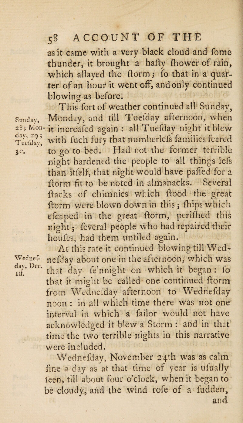 Sunday, ay, 29 ; Tuefdav, J 7 sc» Wednef¬ day, Dec. lit. 58 ACCOUNT OF THE as it came with a very black cloud and fome thunder, it brought a hafty fhower of rain, which allayed the ftorm; fo that in a quar¬ ter of an hour it went off, and only continued blowing as before. <L> Th is fort of weather continued all Sunday, Monday, and till Toefday afternoon, when ■ it increafed again : all Tuefday night it blew with fuch fury that numberlefs families feared to go to-bed. Had not the former terrible night hardened the people to all things iefs than itfelf, that night would have paffed for a ftorm fit to be noted in almanacks. Several ftacks of chimnies which flood the great ftorm were blown down in this; (hips'-which efcaped in the great ftorm, perifhed this night; feveral people who had repaired their houfes, had them untiled again. At this rate it continued blowing till Wed- nefday about one in the afternoon, which was that day fe’nnight on which it began : fo that it might be called one continued ftorm from Wed nefday afternoon to Wednefday noon : in all which time there was not one interval in which a failor would not have acknowledged it blew a Storm : and in that time the two terrible nights in this narrative were included. Wednefday, November 24-th was as calm fine a day as at that time of year is ufually feen, till about four o’clock, when it began to be cloudv, and the wind rofe of a hidden, and