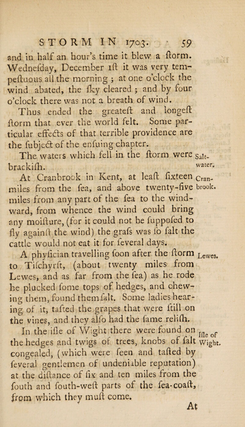 and in half an hour’s time it blew a dorm. Wednefday, December ift it was very tem- peduous all the morning ; at one o’clock the wind abated, the Iky cleared ; and by four o’clock there was not a breath of wind. Thus ended the greateft and longed: dorm that ever the world felt. Some par¬ ticular effefts of that terrible providence are the fubjedt of the enfuing chapter. The waters which fell in the dorm were Sait- brackifh. water. At Cranbrook in Kent, at lead fixteen Cran. miles from the fea, and above twenty-five brook, miles from any part of the fea to the wind¬ ward, from whence the wind could bring any moidure, (for it could not be fuppofed to fly againft the wind) the grafs was fo fait the cattle would not eat it for feveral days. A phyfician travelling foon after the dorm Lewes> to Tifchyrft, (about twenty miles from Lewes, and as far from the fea) as he rode he plucked fome tops of hedges, and chew¬ ing them, found them fait. Some ladies hear¬ ing of it, tafted the grapes that were dill on the vines, and they alfo had the fame relidi. In the ifle of Wight there were found on the hedges and twigs of trees, knobs of fait wight, congealed, (which were feen and taded by feveral gentlemen of undeniable reputation) at the didance of fix and ten miles from the fouth and fouth-wed parts of the fea-coad, from which they mud come. At