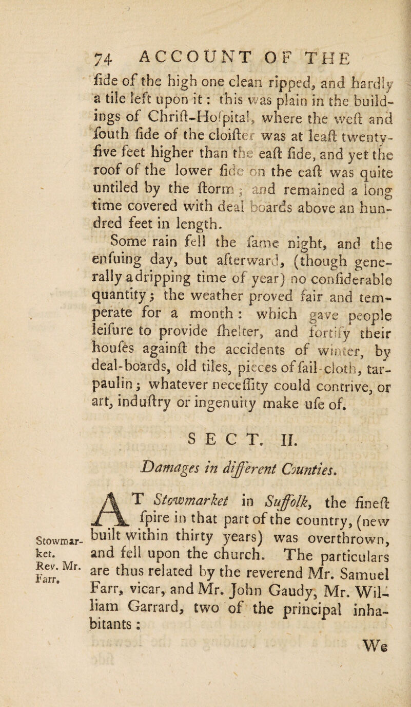 $ towns ar- ker. Rev. Mr. Farr. 74 ACCOUNT OF THE fide of the high one dean ripped, and hardly a tile left upon it: this was plain in the build¬ ings of Chrift-Hofpital, where the weft and louth fide of the cloiftec was at leaft twenty- five feet higher than the eaft fide, and yet the roof of the lower fide on the eaft was quite untiled by the ftorm $ and remained a long time covered with deal boards above an hun¬ dred feet in length. Some rain fell the fame night, and the enfuidg day, but afterward, (though gene¬ rally adripping time of year) no confiderable quantity^ the weather proved fair and tem¬ perate for a month: which gave people leifure to provide fhelter, and fortify their houies againft the accidents of winter, by deal-boards, old tiles, pieces of fail cloth, tar¬ paulin; whatever neceffity could contrive, or art, induftry or ingenuity make ufe of. SECT. II. Damages in different Counties. AT Stowmarket in Suffolk, the fineft fpire in that part of the country, (new built within thirty years) was overthrown, and fell upon the church. The particulars are thus related by the reverend Mr. Samuel Farr, vicar, and Mr. John Gaudy, Mr. Wil¬ liam Garrard, two of the principal inha¬ bitants : We