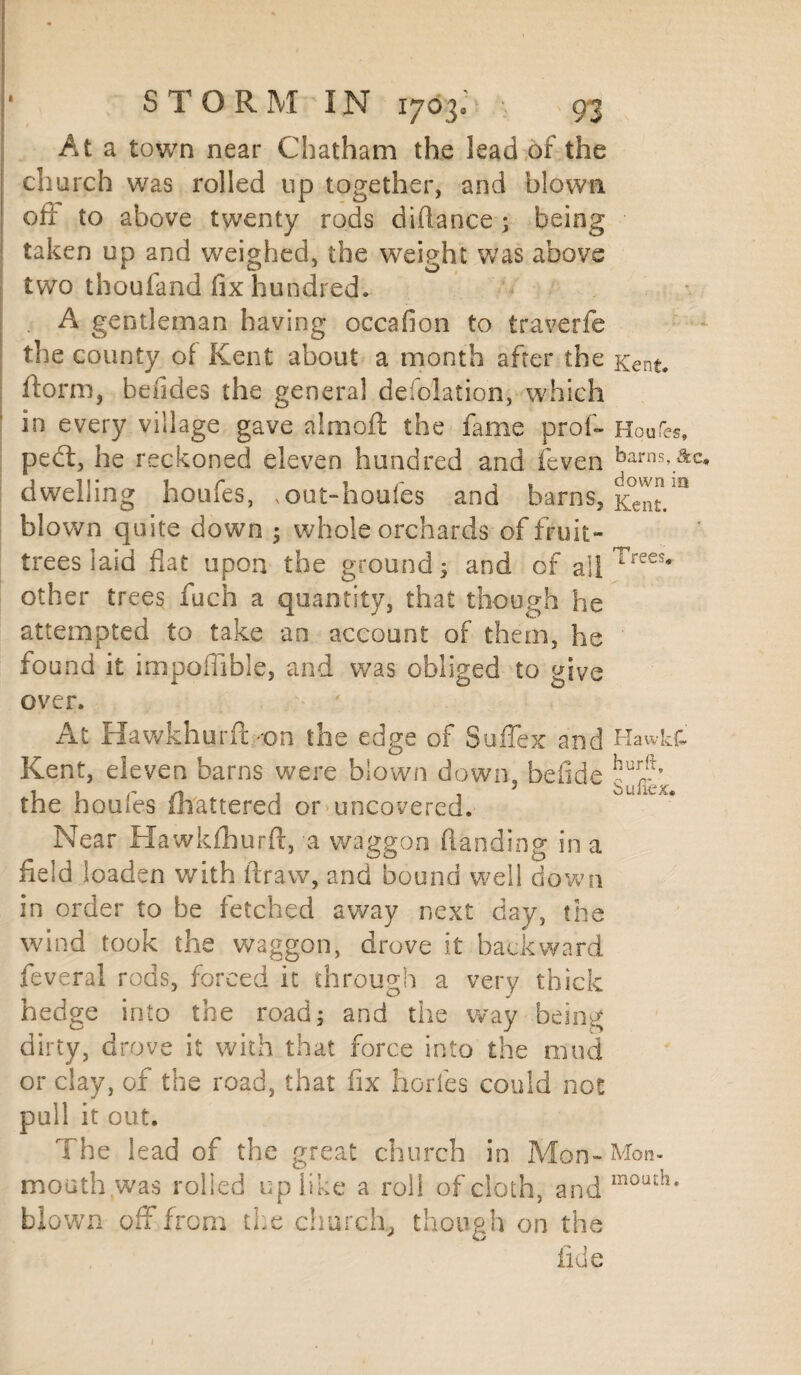 At a town near Chatham the lead of the church was rolled up together, and blown oft to above twenty rods diftance; being taken up and weighed, the weight was above two thoufand fix hundred. A gentleman having occafion to traverfe the county of Kent about a month after the Kent, ftorm, befides the genera! deflation, which in every village gave almoft the fame prof- Honks, pedl, he reckoned eleven hundred and feven barns,Ac, dwelling houfes, vout-houfes and barns, Kent/1* blown quite down 5 whole orchards of fruit- trees laid flat upon the ground; and of a]| rees„ other trees fuch a quantity, that though he attempted to take an account of them, he found it impoffible, and was obliged to give over. At Hawkhurft -on the edge of Suffex and Hawk& Kent, eleven barns were blown down, beftde the houfes (battered or uncovered. Near Hawkfhurft, a waggon (landing in a field loaden with draw, and bound well down in order to be fetched away next day, the wind took the waggon, drove it backward feveral rods, forced it through a very thick hedge into the road; and the way being dirty, drove it with that force into the mud or clay, of the road, that fix horfes could not pull it out. The lead of the great church in Mon-Mon- mouth was rolled up like a roll of cloth, and mouth* blown off from the church, though on the fide