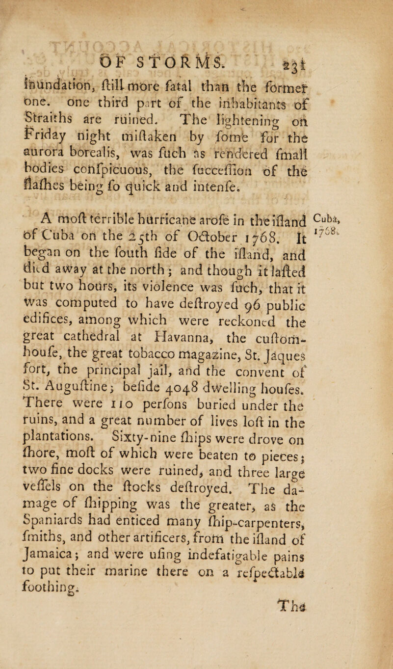 inundation, ftili more fatal than the forme!0 one. one third part of the inhabitants of Straiths are ruined. The lightening on Friday night miflaken by fomb for the aurora borealis, was fuch ns rendered fmali bodies confpicuous, the fticceffion of the flafhes being fo quick and intenfe. A moll terrible hurricane arofe in theifland bf Cuba ori the 15th of O&ober 1768. It began on the fouth fide of the ifland, and died away at the north ; and though it laffed but two hours, its violence was fueh, that it Was computed to have deftroyed 96 public edifices, among which were reckoned the great cathedral at Havanna* the cufldai- houfe, the great tobacco magazine, St. Jaques fort, the principal jail, and the convent of St. Auguftine; befide 4048 dwelling houfes. There were no perfons buried under the ruins, and a great number of lives loft in the plantations. Sixty-nine fhips were drove on fhore, mod of which were beaten to pieces; two fine docks were ruined> and three large veftels on the flocks deftroyed. The da¬ mage of (hipping was the greater* as the Spaniards had enticed many fhip-carpenters, fmiths, and other artificers, from theifland of Jamaica; and were uiing indefatigable pains to put their marine there on a refpedabk foothing. T h*