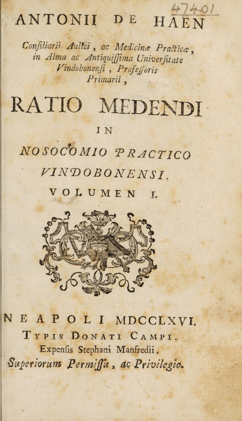 ANTONII de HAEN Conjihcuii- Aultci 9 ac J\Icdnciti^c P r ciEtic cc iu Ahua ac AnticjitiJJhna Univerjitats Vlndobonenfi , ProfeJ/oris Primarii, I < ' t '■ ' * V . ' * RATIO MEDENDI I N NO SQC*0 M10 P RACT1CO VINT>OBONENSl. VOLUMEN i. NEAPOLI MDCCLXVL Typis Donati Campi. Expenfis Stephani Manfredii. Superiorum Permijfu a dc Privilegio*