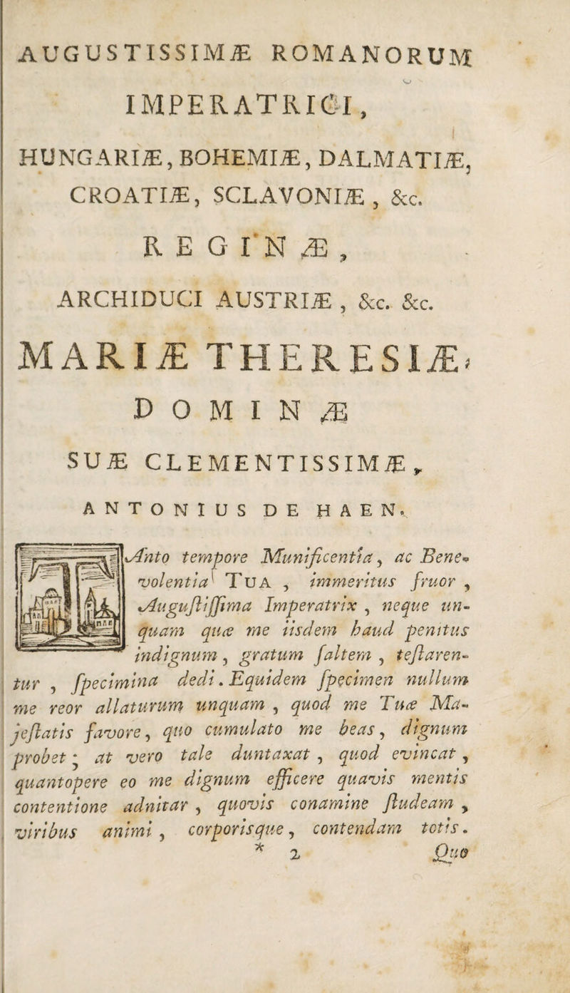 AUGUSTISSIMAE ROMANORUM IMPERATRICI, HUNGARIAE, BOHEMIAE, DALMATIAE, CROATIE!, SCLAVONIAE, &c. REGINA, ARCHIDUCI AUSTRIAE , &c. &c. MARIiE THERESI£< DOMINA SU1E CLEMENTISSIME , ANTONIUS DE H A E N, lAnto tempore Munificentia, ac Bene* rvolentia' Tua , immeritus fruor , *Auguflijfima Imperatrix , neque un¬ quam qua me iisdem haud penitus indignum , gratum faltem , tejlaren-> tu? 5 fpecimina dedi. Equidem fpecimen nullum me reor allaturum unquam , quod me Tua Ma¬ je fiat is favore, quo cumulato me beas, dignum probet * 'uero tale duntaxat , quod evincat, quantopere eo me dignum efficere quavis mentis contentione adnitar , quovis conamine ftudeam y viribus animi, corporisque, contendam totis. * 2