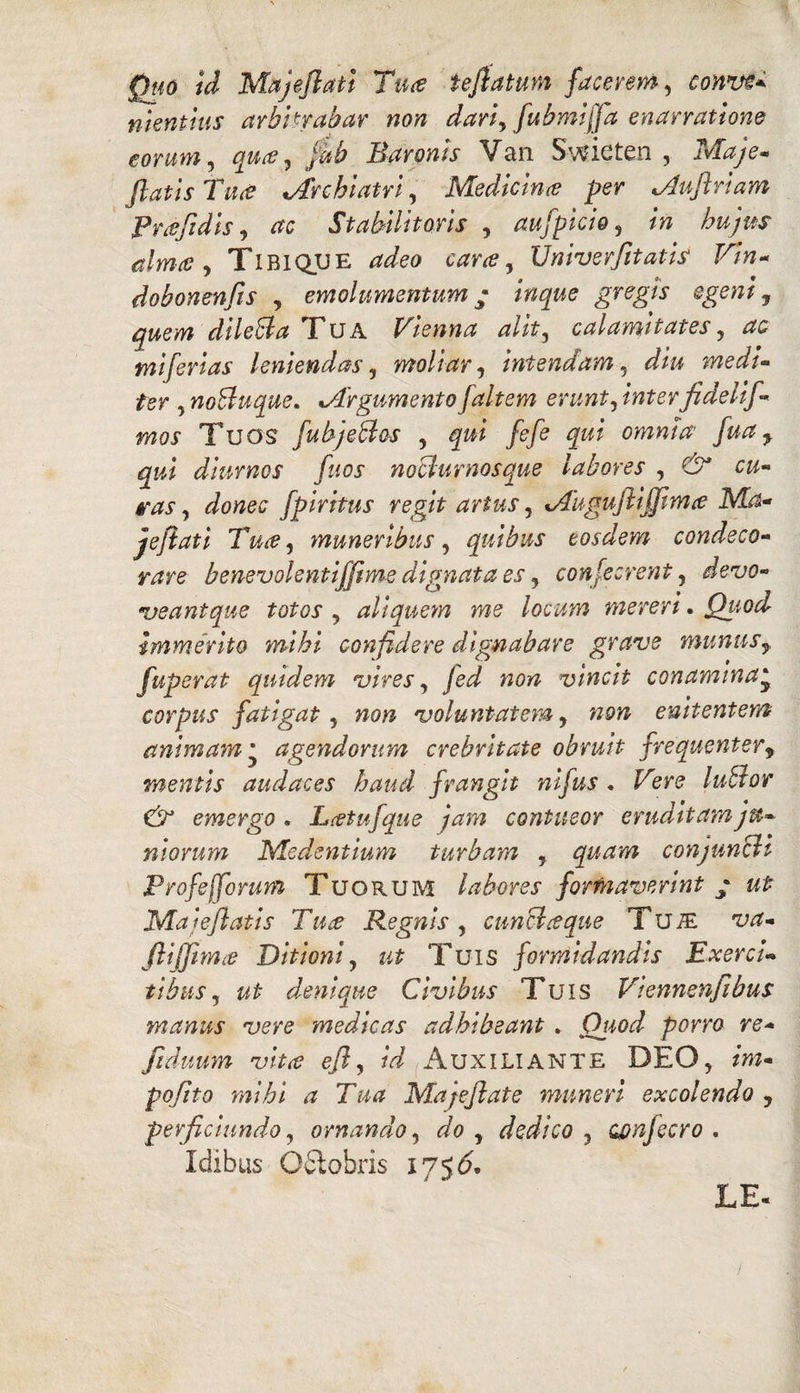 Quo id Majeflati Ttue tefiatum facerem, conve* menthis arbitrabar non dari\ fubmijfa enarratione eorum, qua ^ fib Baronis Van Swicten , Maje* Jiatis Tua *Archiatri, Medicina per Mufiriam Praftdis, Stabilitoris , aufpicio, /w /^/W alma y Tibique Univerfitatis Vtn* dobonenfis , emolumentum • inque gregis egeni, quem dileBa Tua Vienna alit3 calamitates, miferias leniendas, moliar, intendam, medi- ter y noBuque. Mrgumentofaltem erunt, /wferfidelif- mos Tuos fubjeBos , fefe qui omnia' fuay qui diurnos fuos noBurnosque labores , cw- , Jowes fpiritus regit artus, Muguftijfima Ma¬ je fi at i Tua, muneribus, quibus eosdem condeco¬ rare benevolentiffime dignata es, confecrent, devo- veantque totos , aliquem me locum mereri. Quod immerito mihi confidere dignabar e grave munus y fuperat quidem vires, vincit conamina‘ corpus fatigat, voluntatem, «sw enitentem animam * agendorum crebritate obruit frequenter9 mentis audaces haud frangit nifus . Fere luBor & emergo , Lceiufque jam contueor eruditamju* nlorum Medentium turbam , quam conjunBi Profeffomm Tuorum labores formaverint ; Malefiatis Tuce Regnis , cunBceque TuiE ftiffim^e Ditioni, ut Tuis formidandis Exerci¬ tibus, denique Civibus Tuis Viennenjibus manus vere medicas adhibeant. Quod porro re* fiduum vitee efly id Auxiliante DEO, m- pqfito mihi a Tua Majeflate muneri excolendo 7 perficiundo, ornando, do , dedico 3 oonfecro . Idibus Odlobris 175& LE«