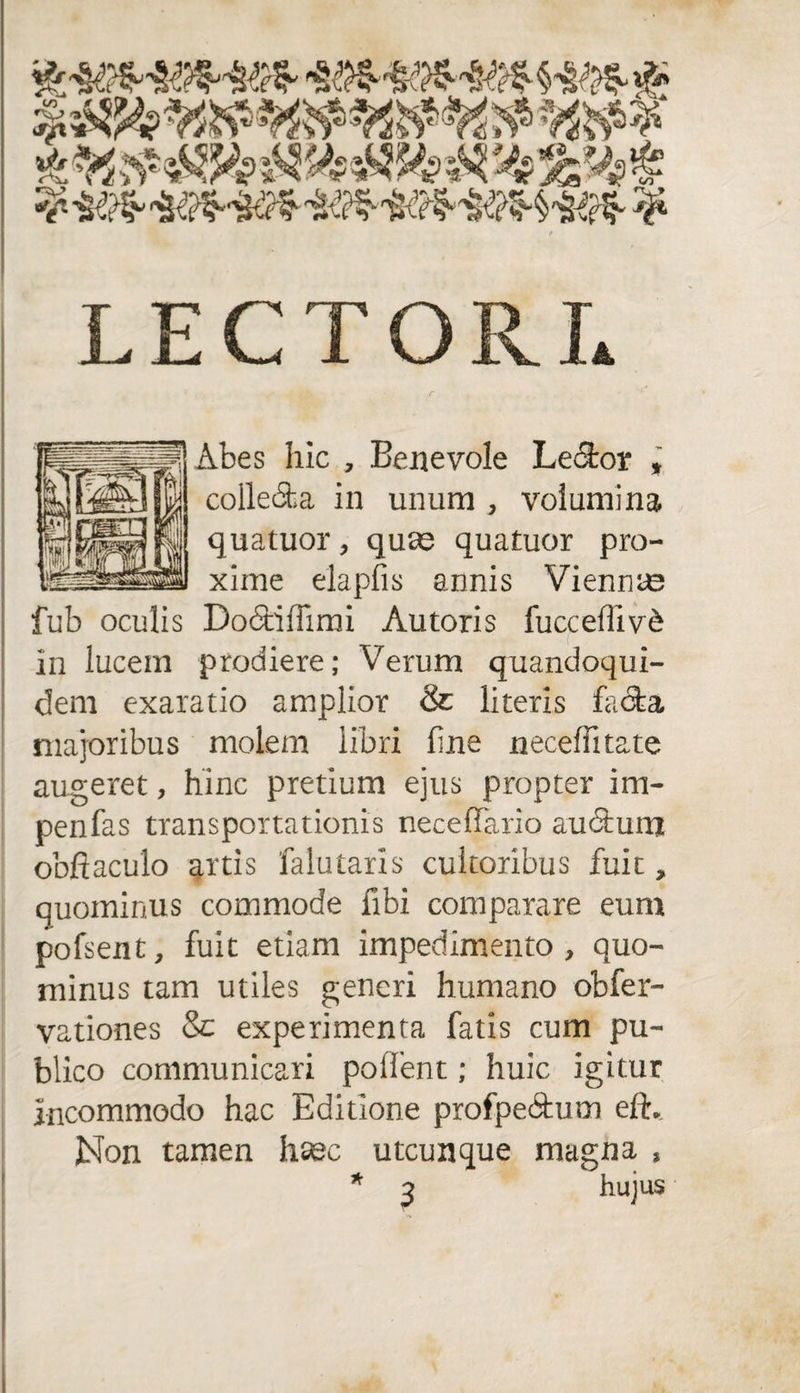 LECTORI* Abes hic , Benevole Lector , colledia in unum , volumina quatuor ? quas quatuor pro¬ xime elapfis annis Vienna? fub oculis Dodtiffimi Autoris fucceffiv&amp; in lucem prodiere; Verum quandoqui¬ dem exaratio amplior &amp; literis facta majoribus molem libri fine neceffitate augeret, hinc pretium ejus propter im- penfas transportationis neceflTario audtum obfiaculo artis falutaris cultoribus fuit, quominus commode fibi comparare eum pofsent, fuit etiam impedimento, quo¬ minus tam utiles generi humano obfer- vationes &amp; experimenta fatis cum pu¬ blico communicari pollent; huic igitur incommodo hac Editione profpedtum eft. Non tamen hsec utcunque magna , * 3 hujus