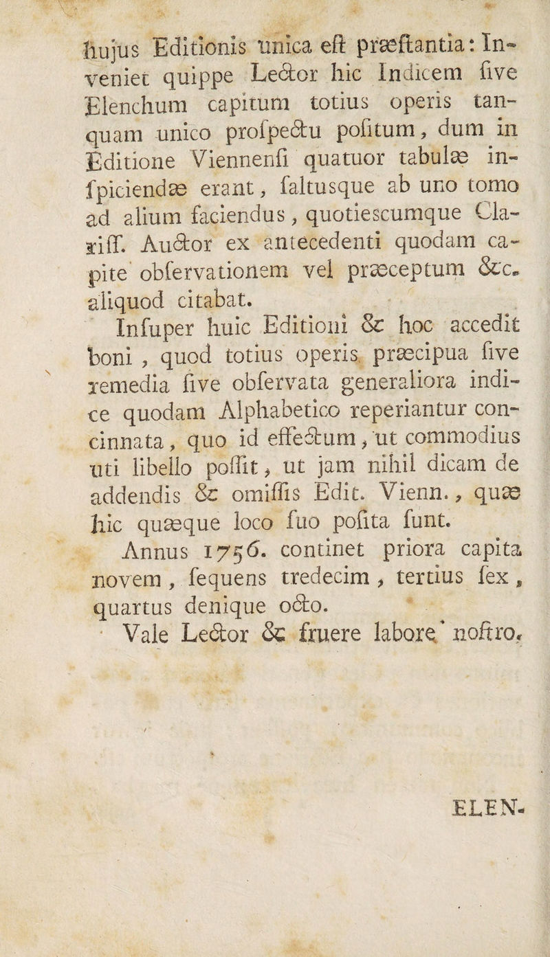 hujus Editionis unica eft praeftantia: In¬ veniet quippe Lector hic Indicem live Elenchum capitum totius operis tam¬ quam unico proipectu politum, dum in Editione Viennenfi quatuor tabula in- fpiciendae erant, faltusque ab uno tomo ad alium faciendus, quotiescumque Cla- siff. Auctor ex antecedenti quodam ca¬ pite obfervationem vel praeceptum &amp;c. aliquod citabat. Infuper huic Editioni &amp; hoc accedit boni , quod totius operis praecipua five remedia five obfervata generaliora indi¬ ce quodam Alphabetico reperiantur con¬ cinnata , quo id effectum, ut commodius uti libello poflit, ut jam nihil dicam de addendis &amp; omiffis Edit. Vienn., quae hic quaeque loco fuo polita funt. Annus 1756. continet priora capita novem , fequens tredecim , tertius lex , quartus denique odto. Vale Ledtor &amp; fruere labore' noftro. ELEN-