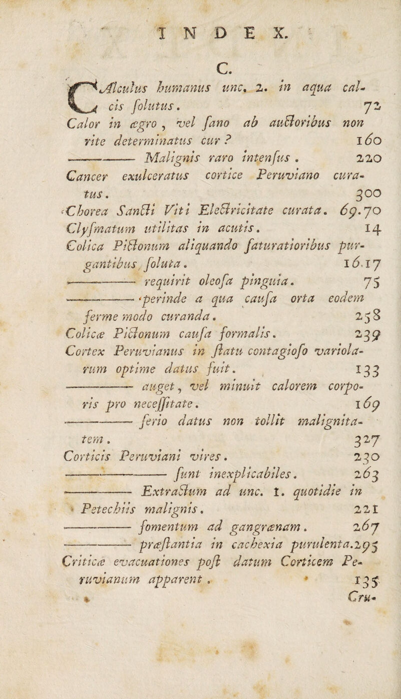 X N D E X. C. C MI culus humanus une, 2. in aqua cal¬ cis folutus. J2 Calor in cegro , vel fano ab auSoribus non rite determinatus cur? 160 --- Malignis raro intenfus . 220 Cancer exulceratus cortice Peruviano cura¬ tus . 300 'Chorea Sanffi Viti EleBrichate curata. 6p. 70 Cly[matum utilitas in acutis. 14 Colica P i Bonum aliquando faturatioribus pur¬ gantibus foluta. 161J --—— requirit oleofa pinguia. 75 .—— * perinde a qua caufa orta eodem ferme modo curanda. 25 8 Colica Piclonum caufa formalis. 239 Cortex Peruvianus in flatu contagiofo variola- rum optime datus fuit. 133 -—- auget, vel minuit calorem corpo¬ ris pro neceffitate. i6p ———— ferio datus non tollit malignita¬ tem . Corticis Peruviani vires. funi inexplicabiles. 327 230 ■^3 --—ExtraSum ad une. t. quotidie in Pstechiis malignis. --— fomentum ad gangrcenam. 267 prceflantia in cachexia purulenta.ip3 ^ ^ r +4 JL n Critica: evacuationes pofl datum Corticem Pe- nivianum apparent . * 13 5 Cr«-