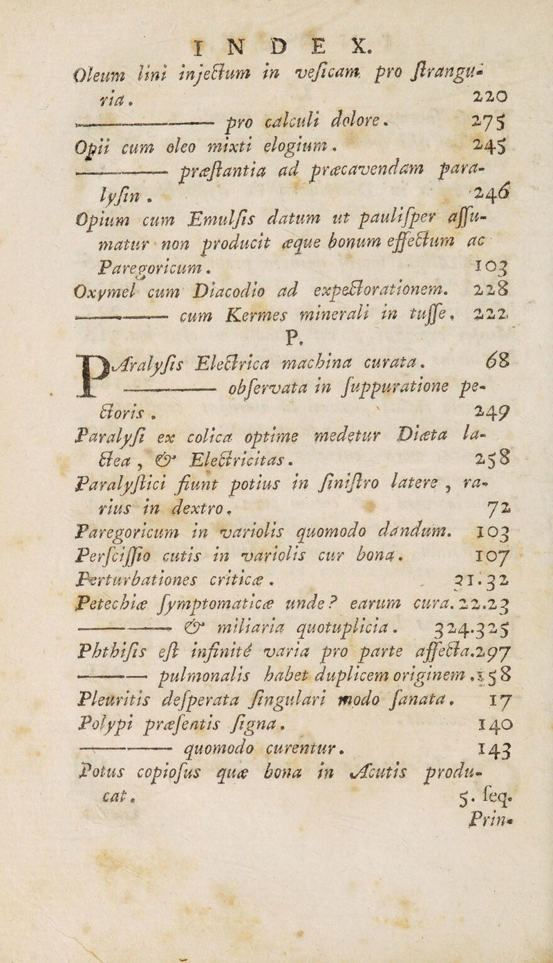 Oleum lini injeBum in veficam. pro flrangu- via» 220 —- pro calculi dolore» 275 Op/V rww o/eo elogium. 245 *——— proflantia ad procavendam para- lyfln * . r2,4^ Opium cum Emulfls datum ut paulifper offu- matur non producit reque bonum ejfecium ac Paregoricum. X 03 Oxymel cum Diacodio ad expeBoratiOnem. 228 ; ,.... . cum Kermes minerali in tujfl, 222‘ P. Aralyfis EleBrica machina curata. £?8 —_—— obfervat a in fuppuratione pe- Boris . 249 Paralyfi ex colica- optime medetur Diota ia- Bea , & EleBricitas. 258 Paralyflici fiunt potius in flniflro latere 5 ra¬ rius in dextro» 7^ Paregoricum in variolis quomodo dandum. 103 Perfcijfio cutis in variolis cur bona» IO7 Perturbationes critica » ,21.32 Petechia fymptomatlcce unde? earum cura» 22.23 --—^ miliaria quotuplicia. 324.325 Phthifis efl infinite varia pro parte affeBa.zpy ——-pulmonalis habet duplicem originem »i 5 8 Pleuritis de [perata fingulari modo fanata. 17 Polypi prae flatis figna» 140 -- quomodo curentur» 143 Potus copiofus quae bona in Acutis produ¬ cat . 5. feq. Prin*