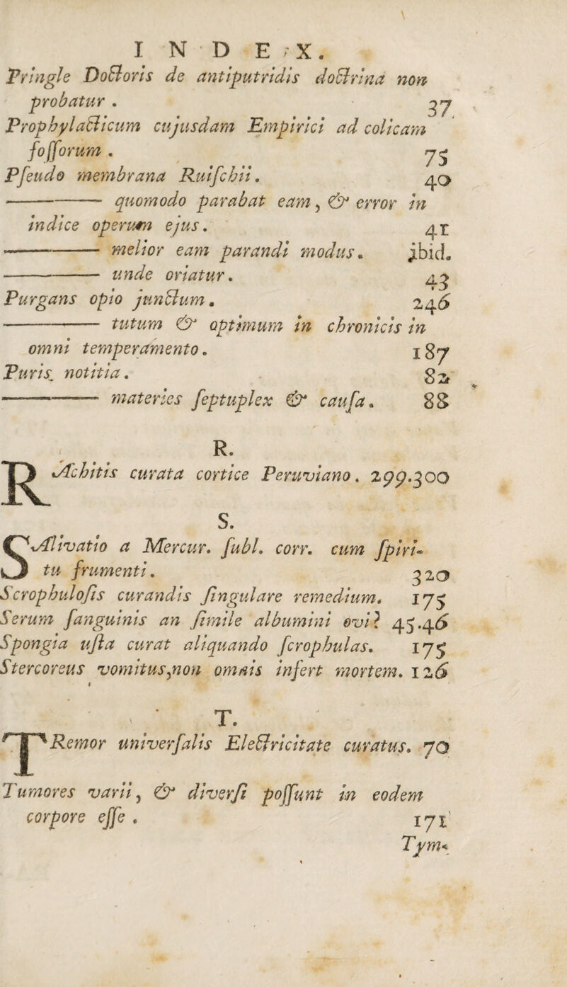 Pringle DoBorls de antip utri dis doctrina non probatur. ProphylaSicum cujusdam Empirici ad colicam fo (forum , rj^ Pfetido membrana Ruifchii. 40 *-quomodo parabat eam, & error in indice operutn ejus. 4 E —-melior eam parandi modus. jibicL -unde oriatur. 43 Purgans opio junctum, 246 -tutum & optimum in chronicis in omni temperamento. 1S7 Puris; notitia. --- materies feptuplex & caufa. 88 R. K %Achitis curata cortice Perwviano. S. SMlivatio a Me r cur» fubl, corr. cum fpiri• tu frumenti. 320 S crophulofis curandis Jingulare remedium» 175 Serum fanguinis an Jimtle albumini ovi? 45.4^ Spongia ufta curat aliquando fcrophulas. iyj Stercoreus vomitus,non omnis infert mortem. i2d* < T T. Remor univerfalis Eleffricitate curatus. 70 Tumores varii, diverfi poffunt in eodem corpore effe . Tvm<