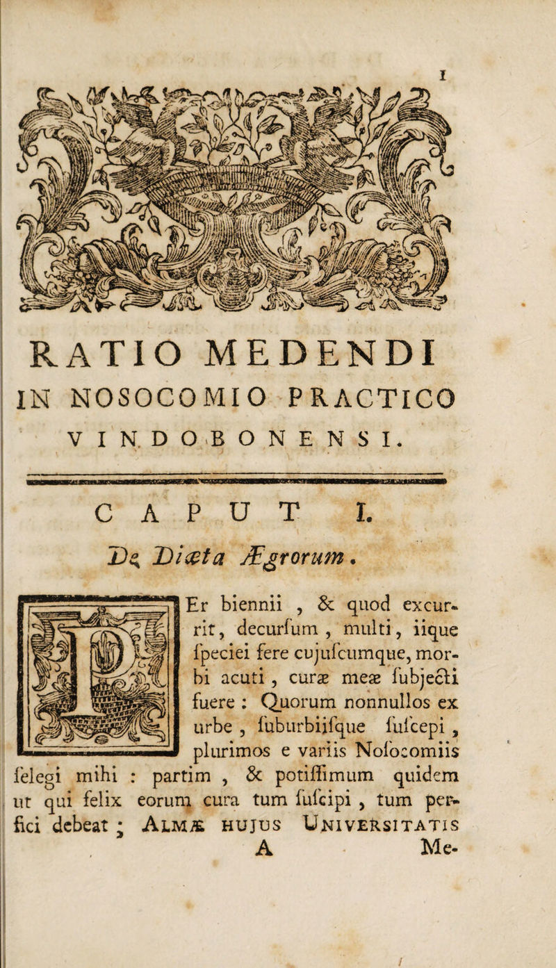 RATIO MEDENDI IN NOSOCOMIO PRACTICO V I N. D O O N E N S I. CAPUT I. L)^ Di&ta /Egrorum. Er biennii , & quod excur¬ rit, decurfum , multi, iique fpeciei fere cujufcumque, mor¬ bi acuti, curae meae fubjecli fuere : Quorum nonnullos ex urbe , fuburbijfque fufcepi , plurimos e variis Nolocomiis felegi mihi : partim , & potiffimum quidem ut qui felix eorum cura tum fufcipi , tum per- fici debeat; Alm& hujus Universitatis A Me- /