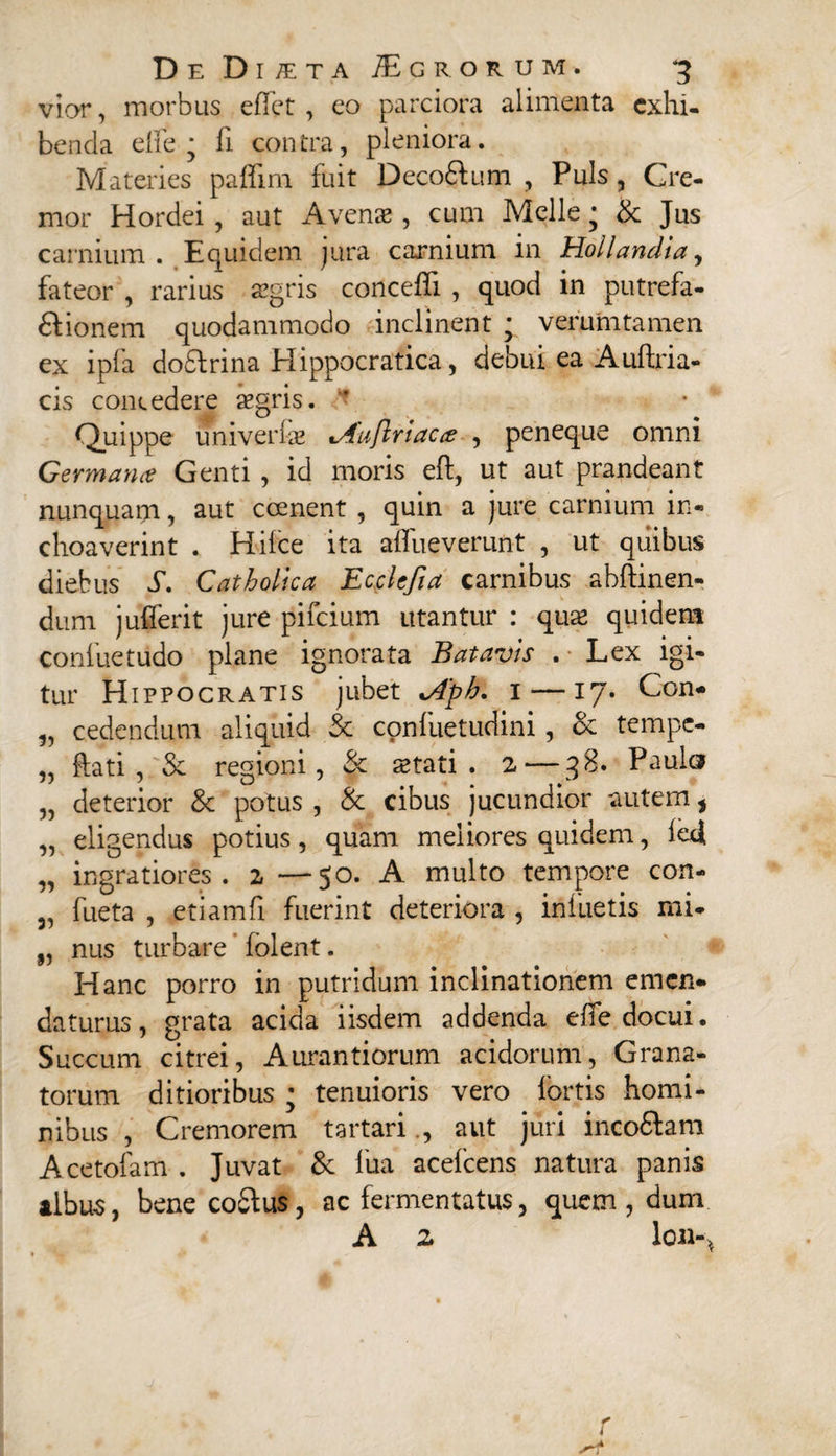 vior, morbus effet , co parciora alimenta exhi¬ benda effe ■ fi contra, pleniora. Materies paffim fuit Decodlum , Puls, Cre¬ mor Hordei , aut Avenae, cum Meile • &amp; Jus carnium. Equidem jura carnium in Hollandia, fateor , rarius aegris concefii , quod in putrefa- £lionem quodammodo inclinent ; verumtamen ex ipfa dodlrina Hippocratica, debui ea Auflria- cis concedere aegris. Quippe univerlae t,4u{lriac&lt;e , peneque omni Germana Genti , id moris eft, ut aut prandeant nunquam, aut coenent , quin a jure carnium in¬ choaverint . Hiice ita affueverunt , ut quibus diebus S. Catholica Ecclefia carnibus abflinen- dum jufferit jure pifeium utantur : quae quidem coniuetudo plane ignorata Batavis . Lex igi¬ tur Hippocratis jubet *Aph. 1—17. Con- „ cedendum aliquid &amp; confuetudiiii, &amp; tempe- „ flati, Se regioni, &amp; stati. z— 38. Paula „ deterior &amp; potus , &amp; cibus jucundior autem , „ eligendus potius, quam meliores quidem, fedi „ ingratiores, z —50. A multo tempore con- 5, fueta , etiamfi fuerint deteriora , infuetis mi- „ nus turbare' folent. Hanc porro in putridum inclinationem emen¬ daturus, grata acida iisdem addenda effe docui. Succum citrei, Aurantiorum acidorum, Grana¬ torum ditioribus • tenuioris vero fortis homi¬ nibus , Cremorem tartariaut juri inco6lam Acetofam . Juvat &amp; fua acefcens natura panis albus, bene co£lus, ac fermentatus, quem , dum A z lon-4 &lt; l