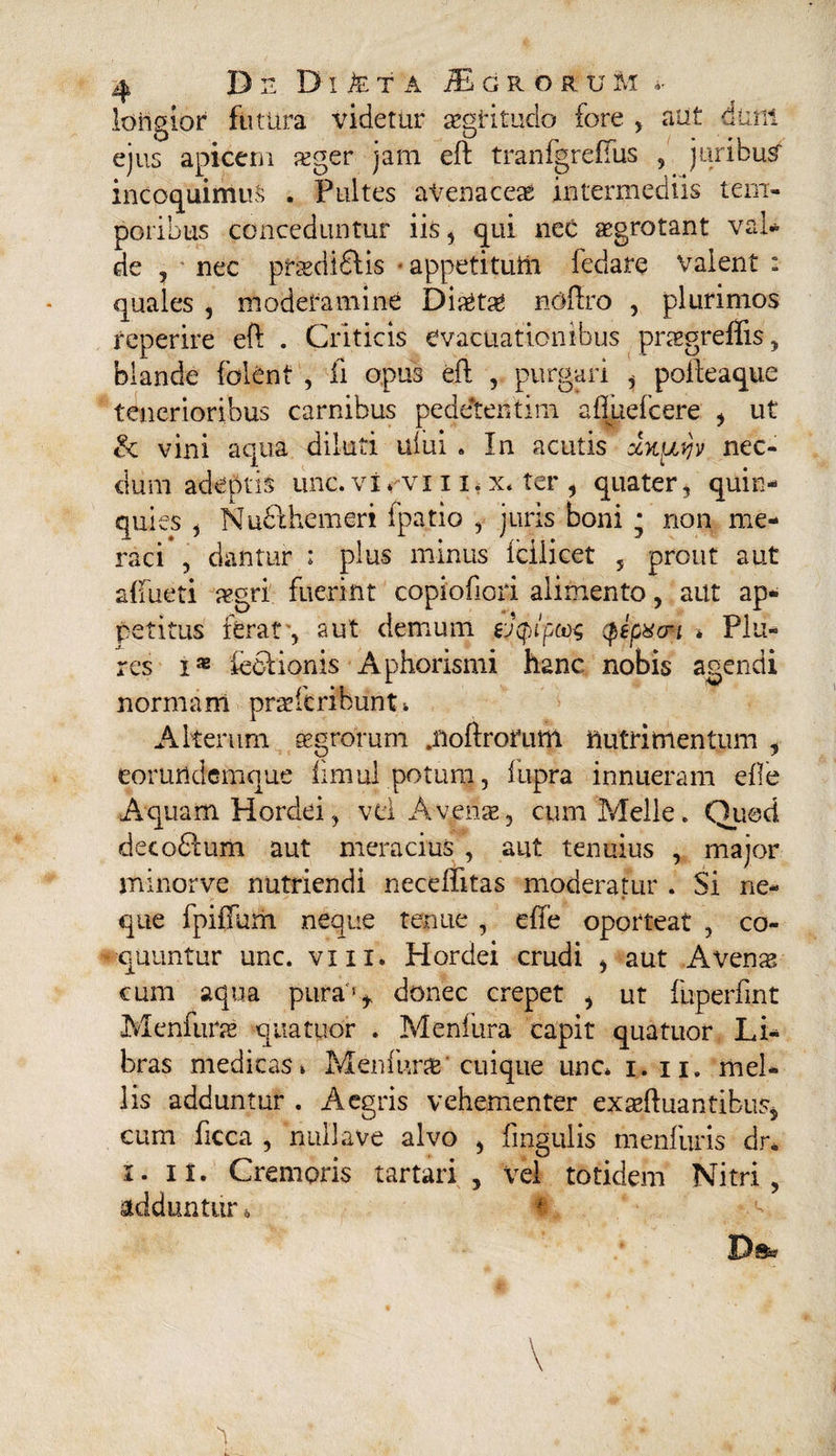 longior futura videtur aegritudo fore , aut dum ejus apicem teger jam eft tranfgreffus , juribus incoquimus . Pultes avenacea intermediis tem¬ poribus conceduntur iis, qui neC aegrotant val¬ de 5 nec prlediflis * appetitufti fedare valent : quales , moderamine Dictae noftro , plurimos reperire eft . Criticis evacuationibus praegreffis, blande folent , ii opus eft , purgari , polteaque tenerioribus carnibus peddtentirn aftuefcere , ut & vini aqua diluti uiui . In acutis xk[ivjv nec¬ dum adeptis unc* virvi i ii x* ter , quater, quin¬ quies , Nudlhemeri fpatio , juris boni j non me¬ raci , dantur : plus minus fcilicet 5 prout aut allueti a?gri fuerint copiofiori alimento, aut ap¬ petitus ferat-, aut demum ej^/pcos <pipxoi * Plu- res i* ieclionis Aphorismi hanc nobis agendi normam praeteribunt * Alterum segrorum .noftrorutti nutrimentum , eorundemque iimul potum, fupra innueram efte Aquam Hordei, vti Avenae, cum Meile * Quod decodlum aut meracius , aut tenuius , major minorve nutriendi neceftitas moderatur . Si ne¬ que fpiffum neque tenue , effe oporteat , co- #quuntur unc. vm. Hordei crudi , aut Avenas cum aqua pura'1* donec erepet , ut fuperfint Menfurae quatuor . Menfura capit quatiior Li¬ bras medicas* Memurae cuique unc* i.ij. mel¬ lis adduntur . Aegris vehementer ex seftuan tibus* cum ficca , nullave alvo , lingulis menfuris dr. i. II. Cremoris tartari , Vel totidem Nitri, adduntur * f