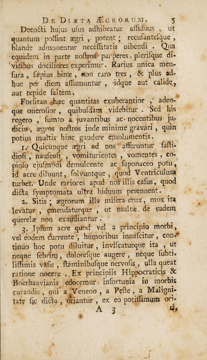 Decofli hujus ufus adhibeatur alliduus , ut quantum poffint asgri , potent * recufanteique , hiande admonentur neceffitatis oibendi . Qua equidem in parte noftros parperes plerilque di¬ vitibus dociliores experimur* Rarius unica men- lura , f&pius bina? , won raro tres , & plus ad- huc per diem affuniuntur , ‘idque aut calide ? aut tepide faltenv, Forfitan hxc quantitas exuberantior , adeo*, que onero lior , quibuldam videbitur . Sed his regero , fumto a juvantibus ac« nocentibus ju¬ dicio , xgros noftros inde minime gravari , quin potius muttis hinc gaudere emolumentis. I* Quicunque aegri ad nos afferuntur fafti» diofi , naufeofi , vomi furientes , vomentes , co- piolo ejufmodi demulcente ac faponaceo potuf id acre diluunt, folvuntque , quod Ventriculum turbet. Unde rariores apud riof illis cafus, quod dicta iymptomata ultra biduum perennent. 2, Sitis * aegrorum illa miiera crux, mox ita levatur , emendaturque , ut multae, de eadem querelae non exaudiantur . q. Ipftim acre quod vel a principio morbi, vel eodem currente , humoribus innafeitur , con¬ tinuo hoc potu diluitur , inviicaturque ita , ut neque febrim, dolorefque augere , neque fubti* liftimis vafis , ftaminibufque nervofts , ulla queat ratione nocere » Ex principiis Hippocraticis 8c Boerhaavianis edocemur infortunia in morbis purandis , qui a Veneno , a Pefte , a Maligni¬ tate fic dicla , oriantur , ex eo potilTunum. ori- A 3 %