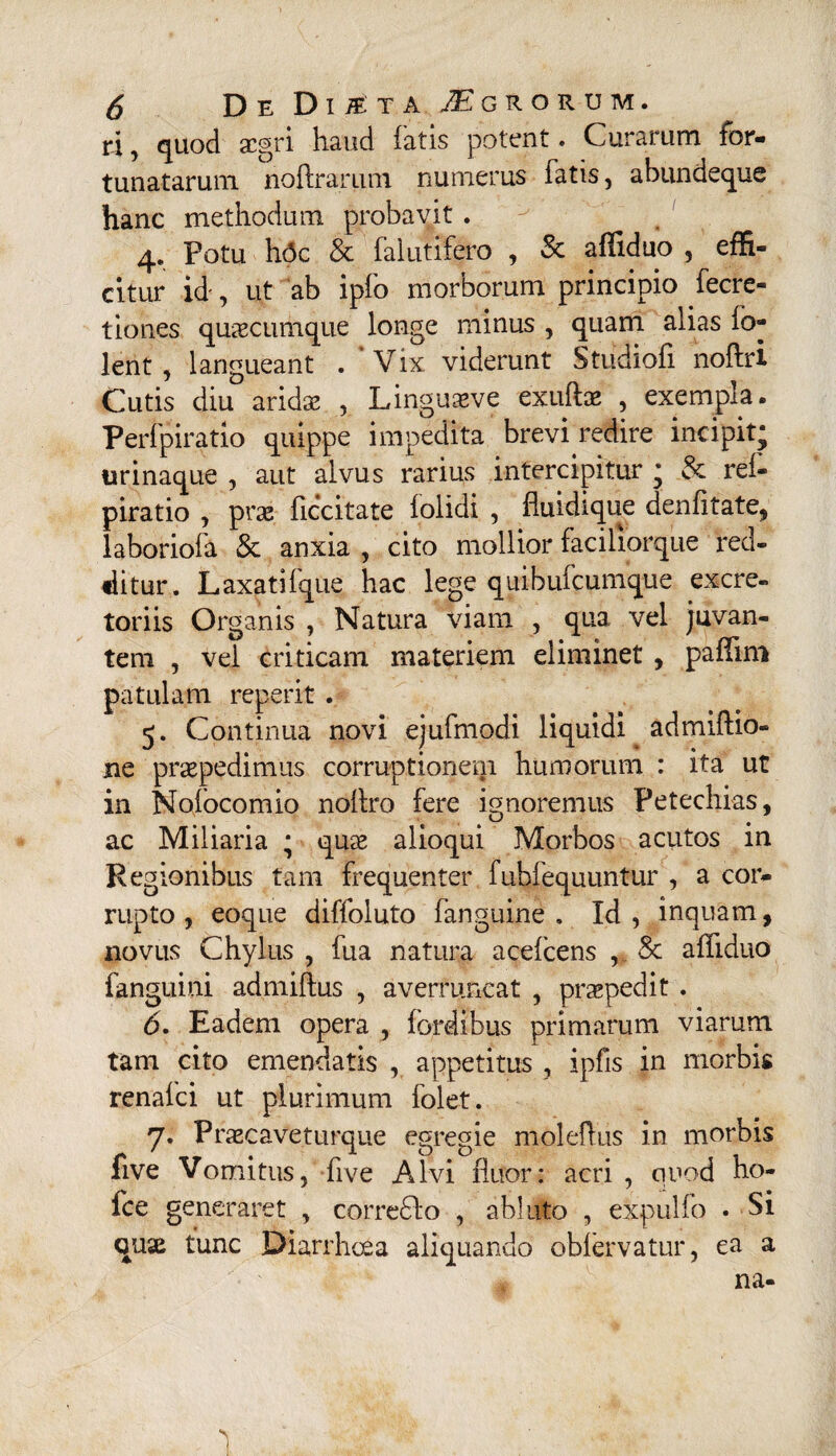 ri, quod aegri haud latis potent. Curarum for¬ tunatarum noftrarum numerus fatis, abundeque hanc methodum probavit . y t 1 4. Potu hdc & falutifero , & affiduo , effi¬ citur id-, ut ab ipfo morborum principio fecre- tiones quascumque longe minus , quam alias fo- lent , langueant . Vix viderunt Studiofi noftri Cutis diu aridas , Linguaeve exuftas , exempla. Perfpiratio quippe impedita brevi redire incipit* urinaque , aut alvus rarius intercipitur * & rei- piratio , pne ficcitate iolidi , fluidique denfitate, laboriofa & anxia , cito mollior faciliorque red¬ ditur. Laxatifque hac lege quibufeumque excre¬ toriis Organis , Natura viam , qua vel juvan¬ tem , vel criticam materiem eliminet , paffim patulam reperit . 5. Continua novi ejufmodi liquidi admiftio- ne praepedimus corruptionem humorum : ita ut in Nofocomio noltro fere ignoremus Petechias, ac Miliaria * quas alioqui Morbos acutos in Regionibus tam frequenter fuhfequuntur , a cor¬ rupto , eoque diffoluto fanguine . Id, inquam, novus Chylus , fua natura acelcens , & affiduo fanguini admiftus , averruncat , praepedit . 6. Eadem opera , {ordibus primarum viarum tam cito emendatis , appetitus , ipfis in morbis renafei ut plurimum folet. 7. Prascaveturque egregie moleflus in morbis five Vomitus, five Alvi fluor: acri , quod ho- fce generaret , corre£lo , abluto , expulfo • Si quas tunc Diarrhoea aliquando obfervatur, ea a na- 1