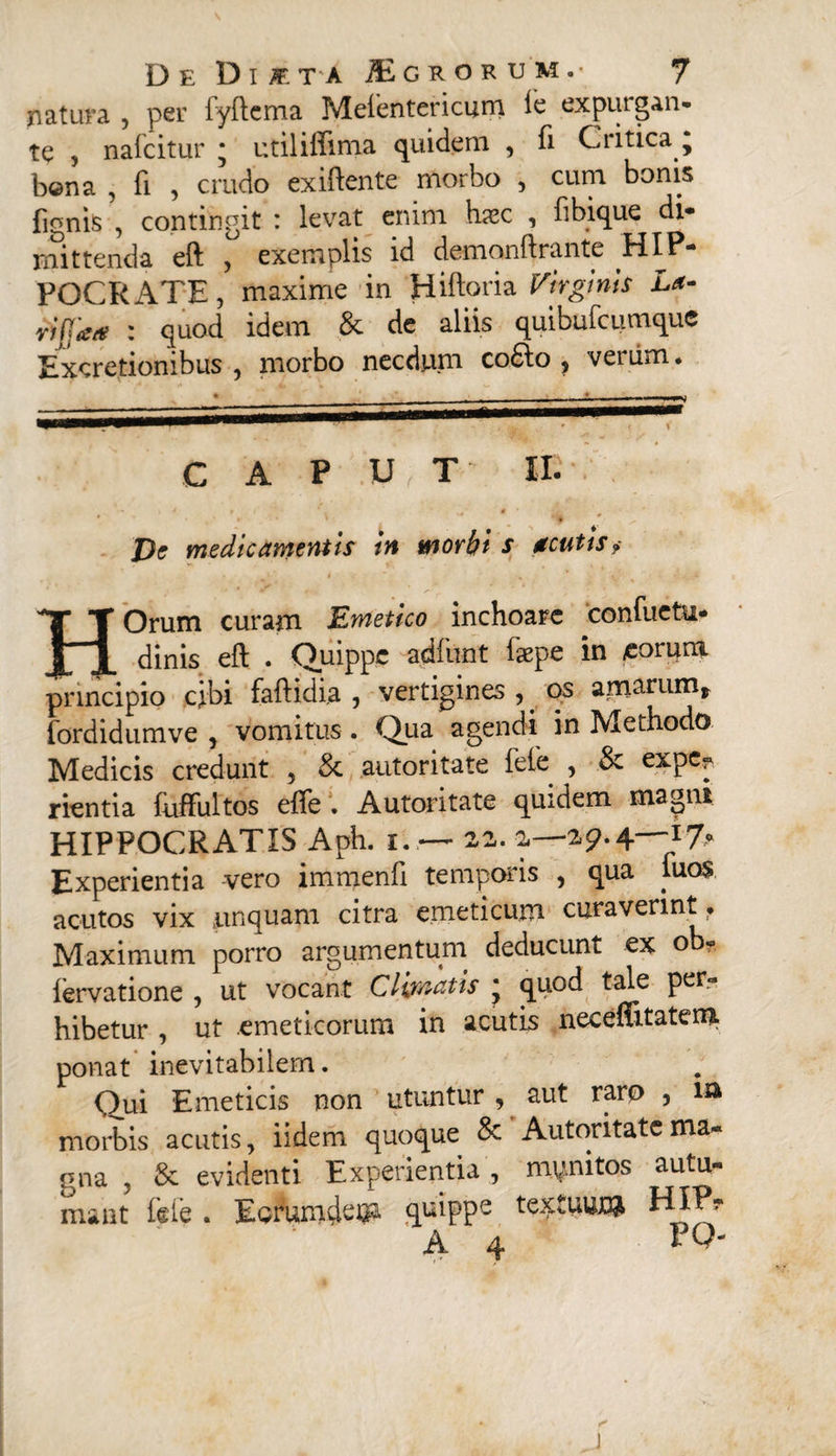 natura , per fyftema Meientevicum ie expurgan¬ te , nafcitur • utiliflima quidem , fi Critica, b@na , fi , crudo exiftente morbo , cum bonis fignis , contingit : levat enim hssc , fibique di¬ mittenda eft , exemplis id demonftrante HIP¬ POCRATE , maxime in Hiftoria Virginis La- riffa* : quod idem & de aliis quibufcumque Excretionibus , morbo necdum cofto, veriim. C A P U T II- ' * * ' W* De medicamentis in morbi s acutis„ HOrum curam Emetico inchoare confuctu- dinis eft . Quippe a.dfunt faepe in eorum principio cibi faftidia , vertigines , os amarum* fordidumve , vomitus . Qua agendi in Methodo Medicis credunt , & autoritate fele , & expc^ rientia fuffultos efte • Autoritate quidem magni HIPPOCRATIS Aph. 1. — 22. 2—29.4—17- Experientia vero immenfi temporis , qua luos acutos vix unquam citra emeticum curaverint • Maximum porro argumentum deducunt ex o - lervatione , ut vocant Climatis * quod tale per¬ hibetur , ut emeticorum in acutis neceftitatem ponat inevitabilem. Qui Emeticis non utuntur , aut raro , ia morbis acutis, iidem quoque & Autoritate ma¬ gna , & evidenti Experientia, mynitos autu¬ mant fele . Earumde^ quippe textuuj# HIP? A 4 PQ-
