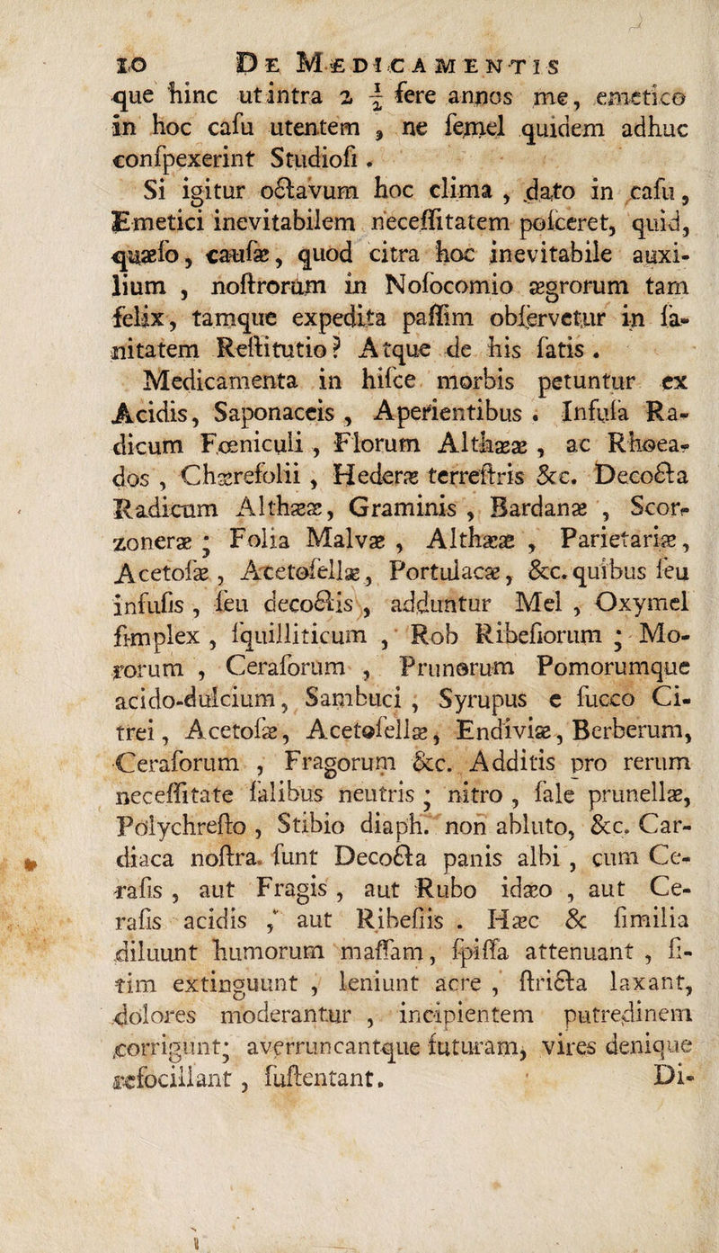 que hinc ut intra z \ fere annos me, emetico in hoc cafu utentem , ne femel quidem adhuc confpexerint Studiofi. Si igitur o£tavum hoc clima , dato in cafu , Emetici inevitabilem neceflitatem poiceret, quid, qusefo, caufae, quod citra hoc inevitabile auxi¬ lium , noftrorum in Nofocomio aegrorum tam felix, tamque expedita paffim oblervetur in fa¬ ni tatem Rellitutio ? Atque de his fatis. Medicamenta in hifce morbis petuntur ex Acidis, Saponaccis , Aperientibus . Infula Ra¬ dicum Fcenicuii , Florum Althaeae , ac Rhoea- dos , Chserefolii , Hedera terreferis 8cc. Decodla Radicum Althaeae, Graminis , Bardanae , Scor- zonerae ; Folia Malvae , Althaeae , Parietariae, Acetofae, Atetofellae, Portulacae, &c. quibus feu infulis , feu decofilis , adduntur Mei , Oxymel femplex , fqiiilliticum , Rob Ribefiorum * Mo¬ rorum , Ceraforum , Prunorum Pomorumque acido-duicium, Sambuci , Syrupus e fuceo Ci¬ trei, Acetofae, Acetofellae, Endiviae, Berberum, Ceraforum , Fragorum 8cc. Additis pro rerum neceffitate lalibus neutris * nitro , fale prunellae, Polychrefto , Stibio diaph. non abluto, Car¬ diaca noftra, funt Deco&a panis albi , cum Ce- rafis , aut Fragis , aut Rubo idaeo , aut Ce- rafis acidis aut Ribefiis . Hiec Sc fimilia diluunt humorum maffam, fpiffa attenuant , fi- tim extinguunt , leniunt acre , ftricla laxant, dolores moderantur , incipientem putredinem /corrigunt* averruncantque futuram, vires denique rcfociliant, fuftentant. * Di-