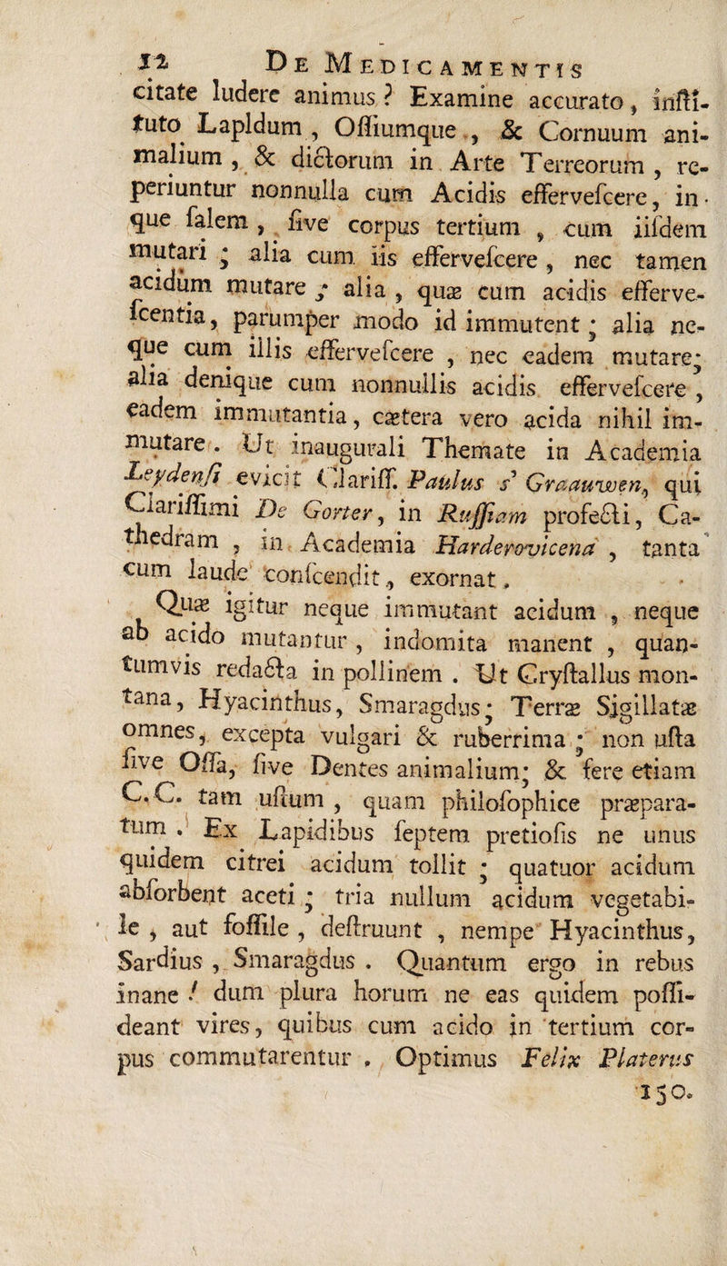 citate ludere animus ? Examine accurato, irifli- tuto Lapidum , Offiumque , Sc Cornuum ani¬ malium , & dictorum in Arte Terreorum , rc- periuntur nonnulla cum Acidis effervefcere, in • que falem , . live corpus tertium , cum iifdem mutari * alia cum iis effervefcere , nec tamen acidum mutare / alia , qus cum acidis efferve¬ scentia, parumper modo id immutent * alia ne¬ que cum illis effervefcere , nec eadem mutare* filia denique cum nonnullis acidis effervefcere , eadem immutantia, cetera vero acida nihil im¬ mutare . Ut inaugurali Themate in Academia Leyden/t evtcjt i dariff. Paulus s* Graauwen.^ qui Clariffimi De Gorter, in Ruffiam profe£li, Ca- tiedram , in Academia Harder&vicena , tanta eum laude tonfcenditexornat, Quas igitur neque immutant acidum , neque fib acido mutantur , indomita manent , quan¬ tumvis reda6ia in pollinem . Ut Cryftallus mon- tana, Hyacinthus, Smaragdus* Terrs Sigillatae omnes, excepta vulgari & ruberrima * non ufta fi ve Offa, five Dentes animalium* & fere etiam C. C. tam ufium , quam philofophice praepara- tum Ex Lapidibus feptem pretiofis ne unus quidem citrei acidum tollit * quatuor acidum fiblorbent aceti * tria nullum acidum vegetabi¬ le , aut foffile , definiunt , nempe Hyacinthus, Sardius , Smaragdus . Quantum ergo in rebus inane / dum plura horum ne eas quidem poffi* cieant vires, quibus cum acido in tertium cor¬ pus commutarentur , Optimus Felix Platenis v 230*