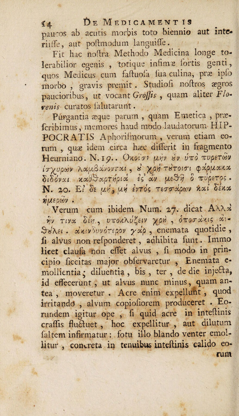 paucos ab acutis morbis toto biennio aut mtc- riiffe, aut poftmodum languiffe. Fit hac noftra Methodo Medicina longe to¬ lerabilior egenis , totique infima iortis genti, quos Medicus cum faftuofa fu a culina, prs iplo morbo , gravis premit . Studiofi noftros aegros paucioribus, ut vocant Grojjis , quam aliter F/a- renis curatos falutarunt. Purgantia aeque parum , quam Emetica , pnc- fcribimus, memores haud modo laudatorum HIP¬ POCRATIS Aphorilmorum , verum etiam eo¬ rum , quse idern circa lw differit in fragmento Heurniano. N. i<p*. Qnoicri pbyv xv viro irupsrm tryyptiv Xxu&xvqvtxi , 8 yjiV) Tthroin (pxppxxx SlSdvxi KX'dSXpTWplX £$ XV 0 ITUpSTOr • N. 20. EI os [JLYiQ juv ivrog Tetrcrxpwv nxl hsxx yyispodv . Verum cum ibidem Num. 27. dicat A\\x rv nvx uwcffc\v£eiv yow , oiroTxxig x\~ 1 ... ^ ^ • | * SxXsi . xw vdvvorspov yxp , enemata quotidie , fi alvus non refponderet, adhibita funt. Inimo licet claufa non effet alvus , fi modo in prin¬ cipio ficcitas major obfervaretur > Enemata e- mollientia * diluentia , bis , ter , de die injefta, id effecerunt, ut alvus nunc minus, quam an¬ tea , moveretur . Acre enim expelluht , quod irritando , alvum copiofiorem produceret . Eo¬ rundem igitur ope , fi quid acre in inteflinis craffis fludluet , hoc expellitur , aut dilutum faltem infirmatur : fotu illo blando venter emol¬ litur , concreta in tenuibus inteftinis calido eo¬ rum ■/