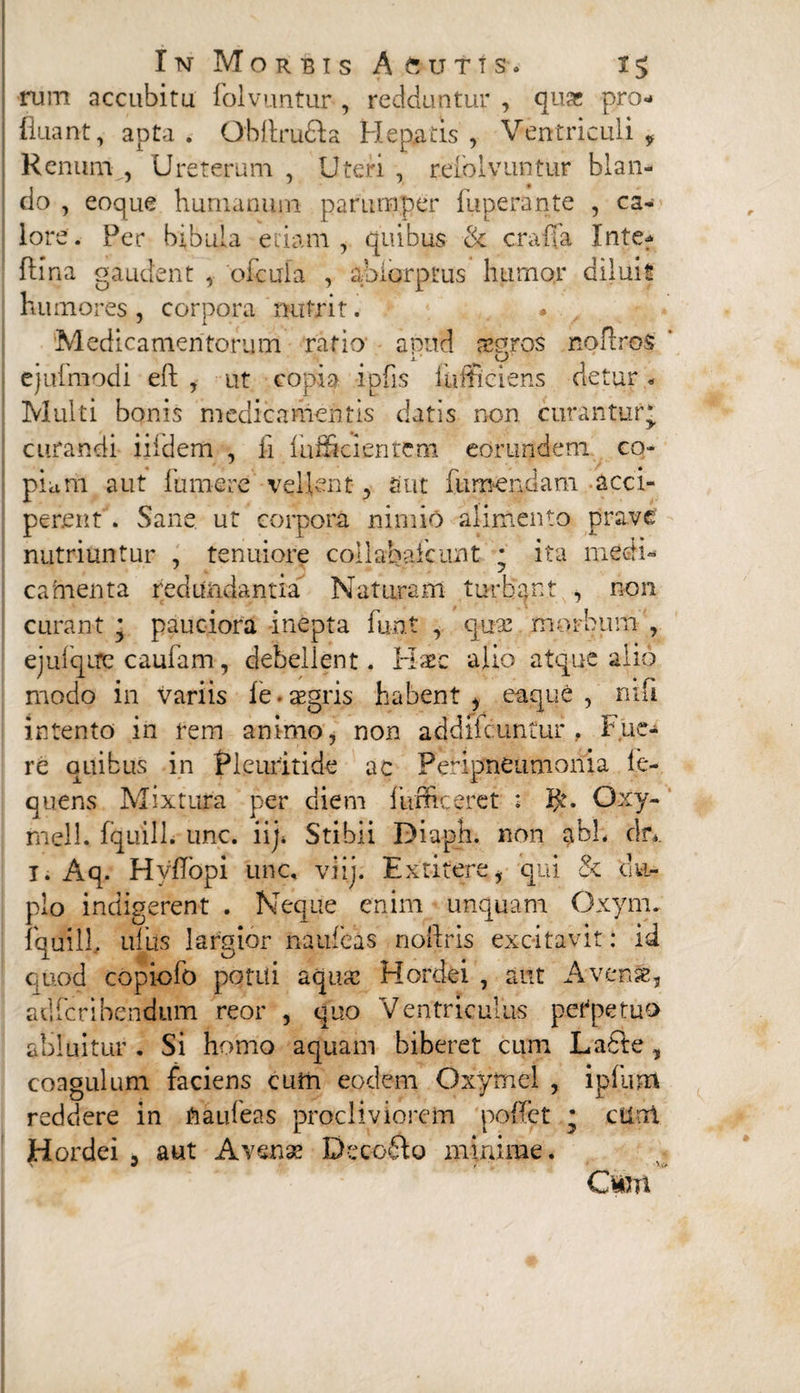 rum accubitu folvuntur, redduntur , quas pro¬ fluant, apta. Qbftru&a Hepatis , Ventriculi, Renum , Ureterum , Uteri , reloivuntur blan¬ do , eoque humanum parumper fuperante , ca¬ lore. Per bibula etiam, quibus & era fla Inte? ftina gaudent , oicula , ahiorptus humor diluit humores , corpora nutrit. * , Medicamentorum ratio apud aecmos noflros i- _ w o ejufmodi eft , ut copia ipfis iulticiens detur. Multi bonis medicamentis datis non curantur* curandi iifdem , ii fufficientem eorundem co¬ piam aut fume re vellent, aut iiirnendam acci¬ perent . Sane ut corpora nimio alimento prave nutriuntur , tenuiore collabascunt * ita medi¬ camenta redundantia Nataram turbant , non curant * pauciora inepta furit , quse morbum , ejuiqire caufam, debellent. Haec alio atque alio modo in variis fe-aegris habent , eaque , ni fi intento in rem animo, non addiicuntur , Fue¬ re quibus in Pleuritide ac Peripneumonia fe- quens Mixtura per cliem fuffteeret : Oxy- fnell, fquilL unc. iij» Stibii Diaph. non abL ckv 1. Aq. HyflTopi unc, viii. Exritere, qui & du¬ plo indigerent . Neque enim unquam Oxym. fquill, ufus largior naufeas nollris excitavit: id quod copiofo potui aquae Hordei , aut A ver.se, adferibendum reor , quo Ventriculus perpetuo abluitur . Si homo aquam biberet cum La6te, coagulum faciens cufn eodem Oxymel , i pium reddere in ftaufeas procliviorem pofiet * cflai H ordei , aut Avenae Decofto minime. w , 'V\> C*m