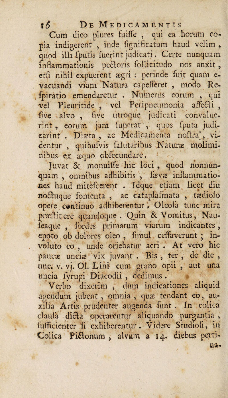 Cum dico plures fuifle , qui ea horum co¬ pia indigerent , inde fignificatum haud velim , quod illi fputis fuerint judicati. Certe nunquam inflammationis pe&oris follicitudo nos anxit , ctfi nihil expuerent aegri : perinde fuit quam e- vacuandi viam Natura capefleret , modo Re- fpiratio emendaretur . Numerus eorum , qui vel Pieuritide , vel Peripneumonia affe£Ji , five alvo , five utroque judicati convalue¬ rint , eorum jam fuperat , quos fputa judi- carint . Diseta , ac Medicamenta noftra’, vi¬ dentur , quibulvis falutaribus Naturae molimi¬ nibus ex aequo cbfecundare. Juvat & monuiffe hic loci , quod nonnun- quam , omnibus adhibitis , ixvx inflammatio¬ nes haud mitefcerent . Idque etiam licet diu nocluqiie fomenta , ac cataplafmata , tsediofo opere c®mtinuo adhiberentur. Oleofa tunc mira prasftitere quandoque . Quin & Vomitus, Nau- leaque , iordes primarum viarum indicantes, epoto ob dolores oleo , fimul ceffaverunt ; in¬ voluto eo , unde oriebatur acri . At vero hic paucae uncia* vix juvant . Bis , ter , de die , une, v. vj. 01. Lini cum grano opii , aut una uncia fyrupi Diacodii , dedimus . Verbo dixerim , dum indicationes aliquid agendum jubent, omnia , quae tendant eo, au¬ xilia Artis prudenter augenda funt . In colica claufa di£la operarentur aliquando purgantia , fuflicienter fi exhiberentur. Videre Studiofi, in Colica Pi&onum , alvwm a 14. diebus perti-