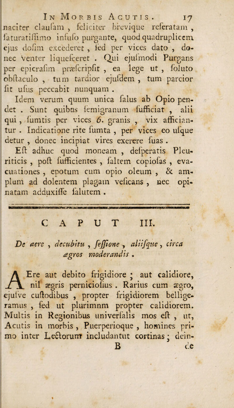 naciter claufam , feliciter brevi que referatam , laturatiflimo infufo purgante, quod quadruplicem ejus dofmi excederet , ied per vices dato , do¬ nec Venter liquefeeret . Qui ejulmodi Purgans per epicrafim praefcripfit , ea lege ut , follito obftaculo , tum tardior ejufdem , tum parcior fit ufus peccabit nunquam . Idem verum quum unica falus ab Opio pen¬ det . Sunt quibus femigranum fufficiat , alii qui , fumtis per vices 6. granis , vix affician¬ tur . Indicatione rite fumta , per vices eo ufque detur , donec incipiat vires exerere fuas . Eft adhuc quod moneam , defperatis Pleu¬ riticis , poft fufficientes , faltem copiolas , eva¬ cuationes , epotum cum opio oleum , & am¬ plum ad dolentem plagam veficans , nec opi¬ natam adduxilfe ialutem . CAPUT III. De aere , decubitu , fejjlone > aliifque , circa agros moderandis . A Ere aut debito frigidiore * aut calidiore, nil aegris perniciolius . Rarius cum aegro, ejuive cuftodibus , propter frigidiorem bellige¬ ramus , fed ut plurimnm propter calidiorem. Multis in Regionibus univerfalis mos eft , ut, Acutis in morbis , Puerperioque , homines pri¬ mo inter Lefiiorurrr includantut cortinas • dein- B de