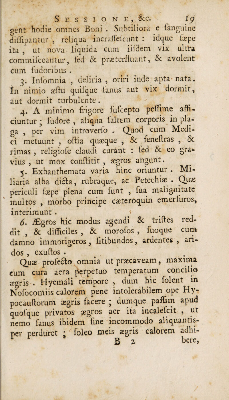 Sessione, &c. i<p oefit hodie omnes Boni . Subtiliora e fanguine diflipantur , reliqua incralfelcunt : idque ixpe ita , ut nova liquida cum iildem vix ultta commiiceantur, fed & praeterfluant, & avolent cum fudoribus . q. Iniomnia , deliria , oriri inde apta* nata. In nimio aeftu quiique lanus aut vix dormit, aut dormit turbulente. 4. A minimo frigore fufcepto peffime affi¬ ciuntur • ludore , aliqua faltem corporis in pla¬ ga , per vim introverlo . Quod cum Medi¬ ci metuunt , oftia quaeque , & feneftras , & rimas , religiofe claudi curant : fed & eo gra¬ vius , ut mox conftitit , aegros angunt. 5. Exhanthemata varia hinc oriuntur . Mi¬ liaria alba di£ta, rubraque, ac Petechiae . Quae periculi faepe plena cum funt , fua malignitate multos , morbo principe caeteroquin emeriuros, interimunt . 1 6* iEgros hic modus agendi &: triftes red¬ dit , & difficiles , & morofos , fuoque cum damno im morigeros , fitibundos, ardentes, ari¬ dos , exuftos . Quae profe&o omnia ut praecaveam, maxima cum cura aera perpetuo temperatum concilio aegris-. Hyemali tempore , dum hic folent in Nofocomiis calorem pene intolerabilem ope Hy- pocauftorum aegris facere ; dumquc paffim apud quofque privatos aegros aer ita incalelcit , ut nemo fanus ibidem fine incommodo aliquantis¬ per perduret * ioleo meis aegris calorem adln-