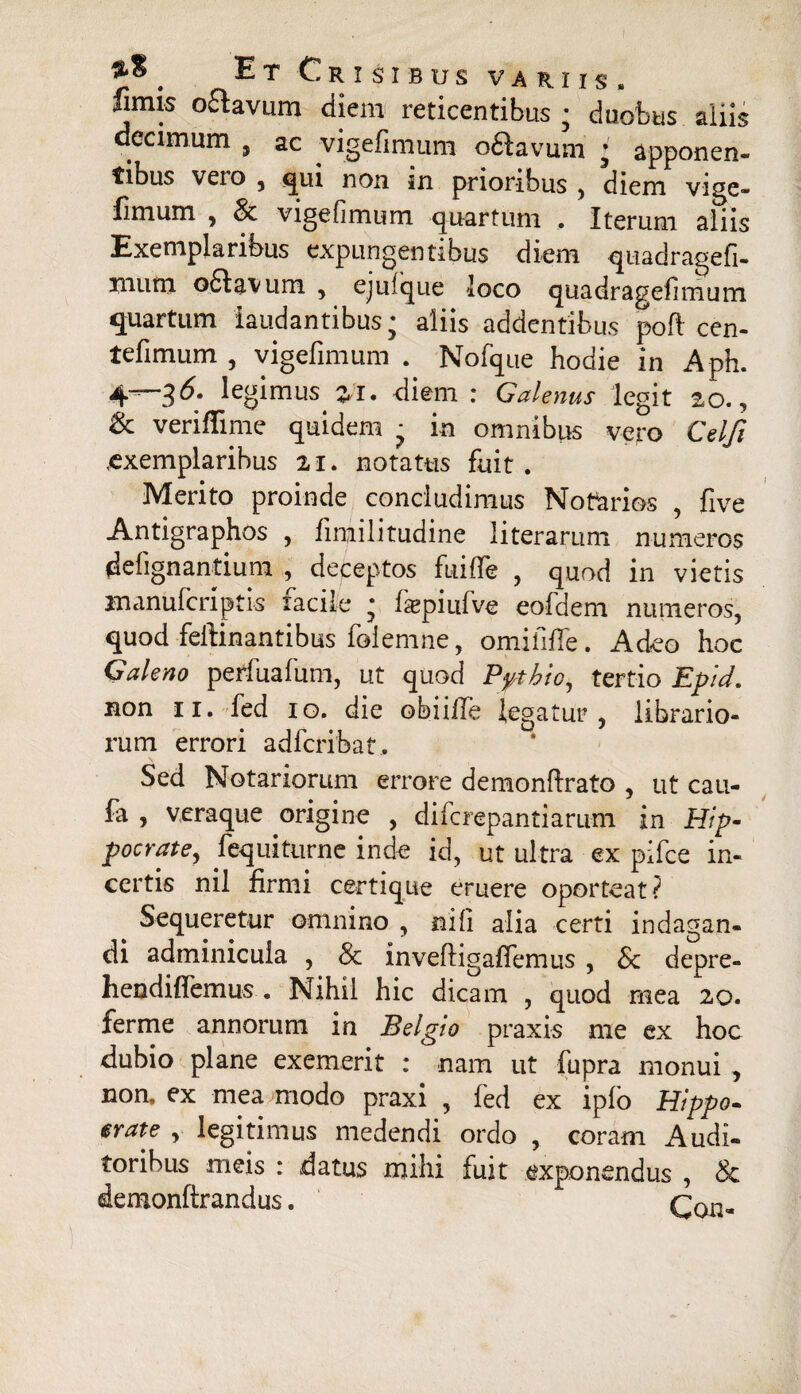 fimis oflavum diem reticentibus ; duobus aliis decimum 5 ac vigefimum oftavum • apponen¬ tibus veio , qui non in prioribus , diem vige¬ fimum , & vigefimum quartum . Iterum aliis Exemplaribus expungentibus diem quadragefi- mum 06Iavum , ejufque loco quadragefimum quartum laudantibus; aliis addentibus poft cen- tefimum , vigefimum . Nofque hodie in Aph. 4—35. legimus #1. diem: Galenus legit 20., & veriflime quidem ; in omnibus vero Celfi exemplaribus 21. notatus fuit. Merito proinde concludimus Notarios , five Antigraphos , fimilitudine literarum numeros defignantium , deceptos fuifie , quod in vietis manufcriptis facile ; faspiufve eoldem numeros, quod feftinantibus folemne, omififfe. Adeo hoc Galeno perfuafum, ut quod Pythio, tertio Epid. non 11. fed 10. die obiifle legatur, librario¬ rum errori adfcribat. Sed Notariorum errore demonftrato , ut cau- fa , veraque origine , di fc repandarum in Hip¬ pocrate, fequiturne inde id, ut ultra ex pifce in¬ certis nil firmi certique eruere oporteat? Sequeretur omnino , nili alia certi indagan¬ di adminicula , 8c invefdgafiemus , Sc depre- hendiffemus . Nihil hic dicam , quod mea 20. ferme annorum in Belgio praxis me ex hoc dubio plane exemerit : nam ut fupra monui , non. ex mea modo praxi , fed ex ipfo Hippo- erate , legitimus medendi ordo , coram Audi¬ toribus meis : datus mihi fuit exponendus , & demonftrandus.  rni.