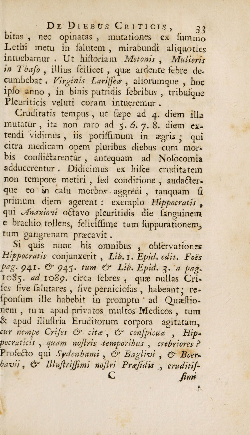 bitas , nec opinatas , mutationes ex 1'ummo Lethi metu in falutem , mirabundi aliquoties intuebamur . Ut hi floriam Metonis , Mulieris in Tbafo , illius fcilicet , qu& ardente febre de¬ cumbebat « Virginis Larijjea ^ aliorumque , hoc iplo anno , in binis putridis febribus , tribuique Pleuriticis veluti coram intueremur . Cruditatis tempus , ut faepe ad 4. diem illa mutatur , ita non raro ad 5.6. 7. 8. diem ex¬ tendi vidimus , iis potiflimum in segris • qui citra medicam opem pluribus diebus cum mor¬ bis conflitlarentur , antequam ad Nolocomia adducerentur. Didicimus ex hilce cruditatem non tempore metiri , fed conditione , audadler- que eo in cafu morbos aggredi , tanquam fi primum diem agerent : exemplo Hippocratis 9 qui Mnaxioni odlavo pleuritidis die fanguinem e brachio tollens, felicifiime tum fuppurationeirv, tum gangrenam praecavit. Si quis nunc his omnibus , obfervationes Hippocratis conjunxerit, Lib. 1. Epid. edit. Foes pag. 941. & 5745. tum & Libk Epid. 3. 'a pag. 1085. io8p. circa febres , quas nullas Cri- fes live fa luta res , live perniciolas , habeant^ re- Iponfum ille habebit in promptu * ad Quaeftio- nem , tun apud privatos multos Medicos , tum & apud illuftria Eruditorum corpora agitatam, cur nempe Crifes & cita , & confpicua , Hip- pocraticis , quam nojlris ■temporibus , crebriores ? Profecto qui Sydenhami , Baglivi , & Boer- havii, & Ilhijlrijjimi nojlri Profui is 3 eruditif- C fmi