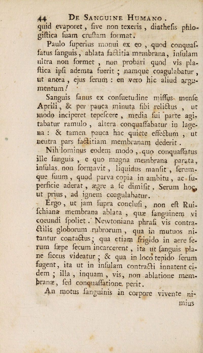 quid evaporet, five non texeris , diathefis pfilo- giftica fuam cruflam format. Paulo fuperius monui ex eo , quod conquaf- fatus fanguis, ablata factitia membrana, infulam ultra non formet , non probari quod vis pla- ftica ipfi ademta fuerit • namque coagulabatur , ut antea , ejus ferum : en vero hic aliud argu¬ mentum / Sanguis fanus ex confuetudine miffus menfe Aprili, & per pauca minuta fibi relidhis , ut modo inciperet tepefcere , media fui parte agi¬ tabatur ramulo , altera conquaffabatur in lage¬ na : & tamen pauca hac quiete effeclum , ut neutra pars fa&itiam membranam dederit . Nih lominps eodem modo,, quo conquaffatus ilie fanguis , e quo magna membrana parata, infulas non formavit , liquidus manfit , ferum¬ que flium , quod parva copia in ambitu , ac fu- perficie aderat , .aegre a fe dimiflt . Serum ho^, ut prius, ad ignem coagulabatur. Ergo , ut jam fupra conc-lufi , non eft Rui- fchiana membrana aolata , qme fanouinem vi coeundi fpoliet . Newtomana phrafi vis contra¬ di ilis globorum mororum , qua m mutuos ni¬ tantur contafiitis • qua etiana frigido in aere fe- rurn ixpe fecum incarcerent, ita ut fanguis pla¬ ne ficcus videatur * & qua in loco tepido ferum fugent, ita ut in infulam contradli innatent ei¬ dem * illa , inquam , vis, non ablatione nnem- feranas, fed conquaflatione.perit. An motus fanguinis in corpore vivente ni¬ mius