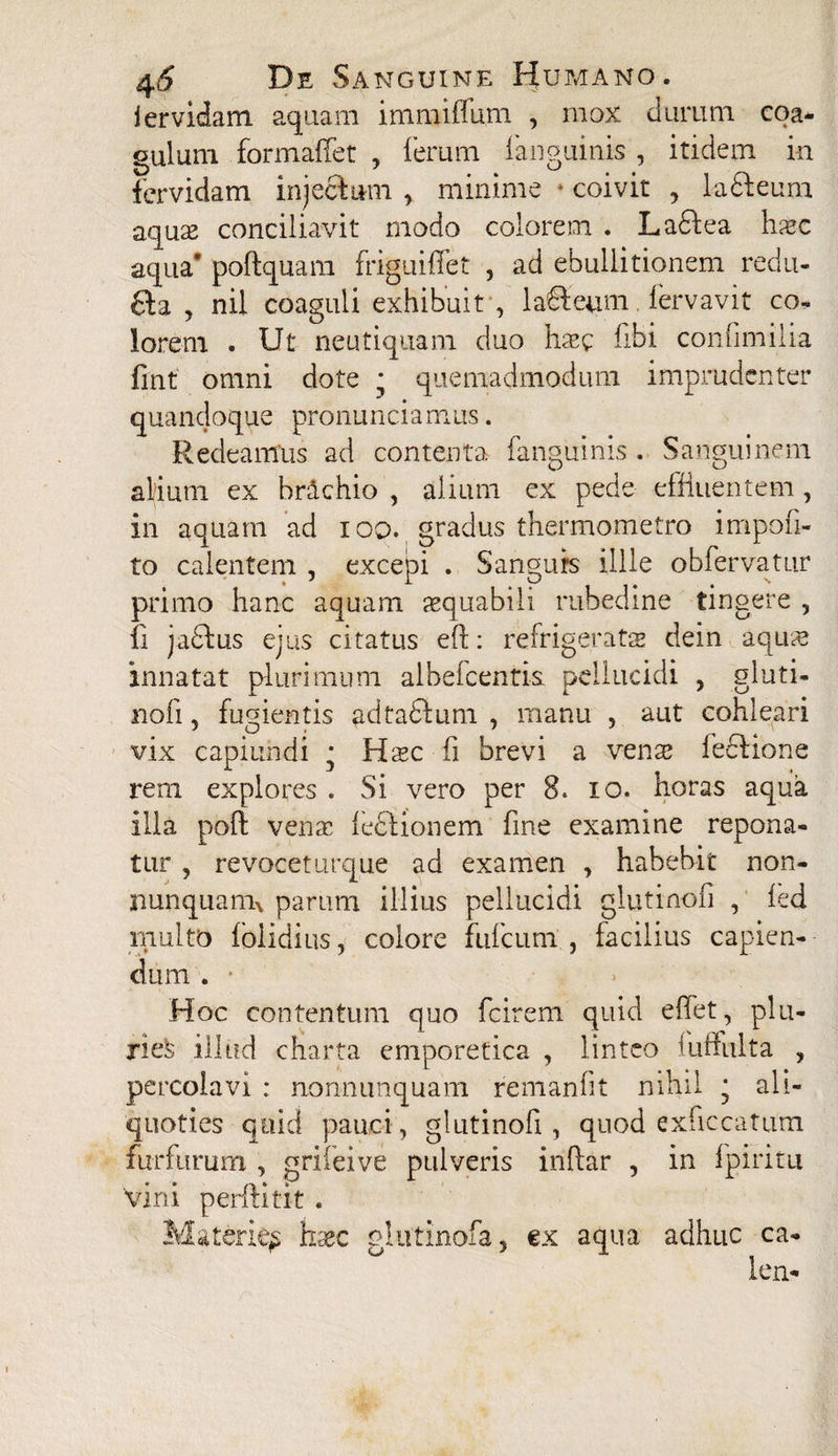 4(5 D e S anguine Humano. j er victam aquam immiffum , mox durum coa¬ gulum formaffet , ferum fanguinis , itidem in fervidam injectum > minime * coivit , ladteum aquae conciliavit modo colorem . Ladtea hasc aqua* poftquam friguiffet , ad ebullitionem redu- 6ta , nil coaguli exhibuit , laHeum fervavit co- lorem . Ut neutiquam duo haec fibi confimilia fint omni dote ; quemadmodum imprudenter quandoque pronunciamus. Redeamus ad contenta fanguinis . Sanguinem alfium ex br&chio , alium ex pede effluentem, in aquam ad ioo. gradus thermometro impoli¬ to calentem , excepi . Sanguis illle obfervatur primo hanc aquam aequabili rubedine tingere , fi jadfcus ejus citatus elt: refrigerata dein aquas innatat plurimum albefcentis pellucidi , gluti- noli, fugientis adtaftum , manu , aut cohleari vix capiundi * Haec fi brevi a venae ledtione rem explores . Si vero per 8. io. horas aqua illa poli venae fedtionem fine examine repona¬ tur , revoceturque ad examen , habebit non- nunquanu parum illius pellucidi glutinofi , led multo Ibiidius, colore fufcum , facilius capien¬ dum . Hoc contentum quo fcirem quid effet, plu- nefe illud charta emporetica , linteo fuffulta , percolavi : nonnunquam remanht nihil • ali¬ quoties quid pauci, glutinofi, quod exficcatum furfurum , griieive pulveris inftar , in f piri tu 'vini perlHtit . Materie^ haec glutinofa, ex aqua adhuc ca- len-