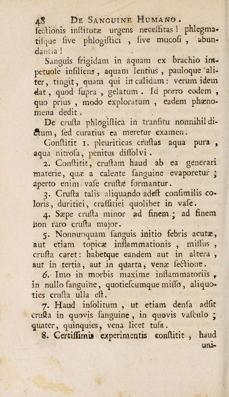 fe£Vtonis inftitutae urgens neeeiiltas ! phlegma- tiique five phlogiftici , five miicofi , abun¬ dantia ! Sanguis frigidam in aquam ex brachio im- petuoie infiliem , aquam lentius , pauloque ali¬ ter, tingit, quam qui in calidam: verum idem dat, quod fupra , gelatum . fd porro eodem , quo prius , modo exploratum , eadem phseno- niena dedit i De crufta phldgifHca in tranfitu nonnihil di- ftum* fed curatius ca meretur examen,, Conftitit i. pleuriticas crudas aqua pura , aqua nitrofa, penitus diffolvi . 2. Conftitit, cruftant haud ab ea generari materie, quae a calente fanguine evaporetur j aperto enim vafe crudae formantur. 3. Crufta talis aliquando adeft confimiiis co¬ loris, duritiei, craflltiei quolibet in vafe. 4. Sspe crufta minor ad finem * ad finem Jaon taro crufta major. 5. Nonnunquam fanguis initio febris acutae, aut etiam topicae inflammationis , niifius , crufta caret: habetque eandem aut in altera , aut in tertia, aut in quarta * Vense feffione. 6. Imo in morbis maxime inftammatoriis r in nullo fanguine, quoticfcumque miflb, aliquo¬ ties crufta ulla eft. 7. Haud infolitum , ut etiam denfa adfit Crufta in quovis fanguine , in quovis vafoulo j quater, quinquies, vena licet tufa. 8. Gertiflimi» experimentis conftitit * haud