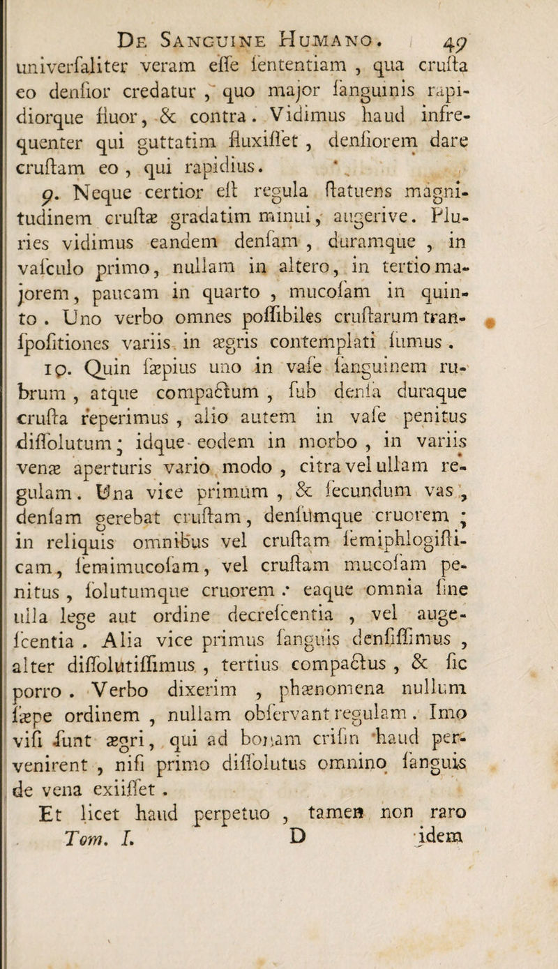 univerfaliter veram effe lentendam , qua crufta eo denlior credatur quo major langumis rapi- diorque fluor, & contra. Vidimus haud infre- quenter qui guttatim fluxiflet , denliorem dare cruftam eo , qui rapidius. p. Neque certior efl regula ftatuens magni- tudinem cruftae gradatim minui, augerive. Plu¬ ries vidimus eandem denfam , duramqiie , in valculo primo, nullam in altero, in tertio ma¬ jorem , paucam in quarto , mucolam in quin¬ to . Uno verbo omnes pofllbiks cruftarum tran- Ipolitiones variis in aegris contemplati flimus . ip. Quin faepius uno in vafe languinem ru¬ brum , atque compadtum , fub deni a dura que crufta reperimus , alio autem in vale penitus diflolutum; idque eodem in morbo, in variis vena? aperturis vario modo , citra vel ullam re¬ gulam. Una vice primum, & fecundum vas, denlam gerebat cruftam, denlilmque cruorem ; in reliquis omnibus vel cruftam lemiphlogifti- cam, lemimucoiam, vel cruftam mucolam pe¬ nitus , lolutumque cruorem .* eaque omnia line ulla lege aut ordine decrelcentia , vel auge- Icentia . Alia vice primus languis denflffimus , alter diftblutiffimus , tertius compa&us , & fle porro . Verbo dixerim , phamomcna nullum liepe ordinem , nullam oblervant regulam. Imo vifi iunt aegri, qui ad bonam crilin haud per¬ venirent , nifi primo diflolutus omnino languis de vena exiiftet . Et licet haud perpetuo , tamen non raro Tom. L D -idem