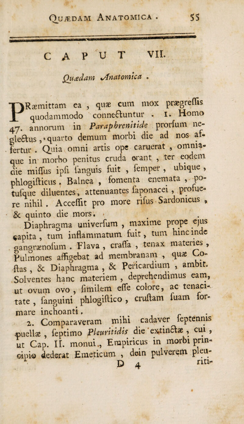 caput VII. Quadam «,Anatomica . PRaemittam ea , quae cum mox praegreffis quodammodo conne&untur . i. Homo 47. annorum in Parapbremtid* prorium ne- «leftus, • quarto demum morbi die ad nos af¬ fertur . Quia omni artis ope caruerat , omnia- que in morbo penitus cruda erant , ter eodem cie rniffus ipfi languis fuit , femper , ubique , phlogifticus. Balnea , fomenta enemata , po- tufque diluentes , attenuantes faponacei, prolue¬ re nihil. Acceffit pro more rifus Sardomcus , & quinto die mors. . Diaphragma univerfum , maxime prope .ejus capita , tum inflammatum fuit> tum hinc inde oangraenofum . Flava , craffa , tenax materies , Pulmones affigebat ad membranam , qu* Co- flas , & Diaphragma , 8c pericardium , ambit. Solventes hanc materiem , deprehendimus eam, ut ovum ovo , fimilem effe colore, ac tenaci-- tate , fanguini phlogiftico , cruftam luam for* mare inchoanti. > r z. Comparaveram mihi cadaver leptenms jpuellae , feptimo Pleuritidis die extincfae , cui , ut Cap. H. monui., Empiricus in morbi prin¬ cipio dederat Emeticum , dein pulveiem p cu D 4 nt>