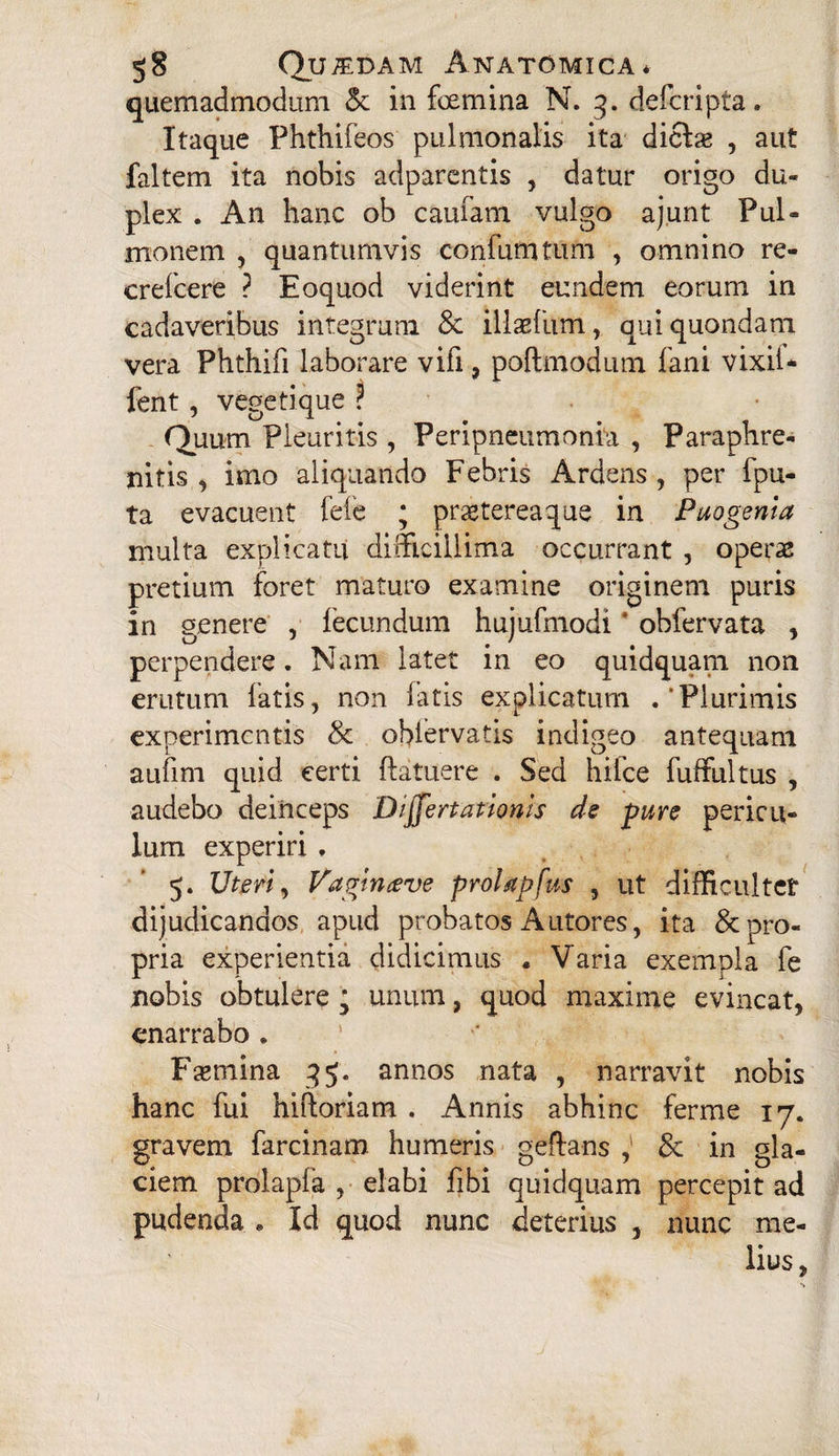 quemadmodum & in foemina N. 3. defcripta. Itaque Phthifeos pulmonalis ita diclse , aut faltem ita nobis adparentis , datur origo du¬ plex . An hanc ob cauiam vulgo aj.unt Pul¬ monem , quantumvis conium tum , omnino re- crefcere ? Eoquod viderint eundem eorum in cadaveribus integrum & illaefiim, qui quondam vera Phthifi laborare vili, poftmodum fani vixii* fent, vegeti que ? Quum Pleuritis , Peripneumonia , Paraphre- nitis , imo aliquando Febris Ardens, per {pu¬ ta evacuent fele ; praeterea que in Puogenia multa explicatu difficillima occurrant , operae pretium foret maturo examine originem puris in genere , fecundum hujufmodi ‘ obfervata , perpendere. Nam latet in eo quidquam non erutum latis, non fatis explicatum .‘Plurimis experimentis & oblervatis indigeo antequam auljm quid certi ftatuere . Sed hifce fuffultus , audebo deinceps Differtationis de fure pericu¬ lum experiri , 5. Uteri, V'aginceve proUpfus , ut difficulter dijudicandos apud probatos Autores, ita & pro¬ pria experientia didicimus « Varia exempla fe nobis obtulere ; unum, quod maxime evincat, enarrabo . Flemina 35. annos nata , narravit nobis hanc fui hiftoriam . Annis abhinc ferme 17. gravem farcinam humeris geftans ,' & in gla¬ ciem prolapfa , elabi fibi quidquam percepit ad pudenda * Id quod nunc deterius , nunc me¬ lius, 1