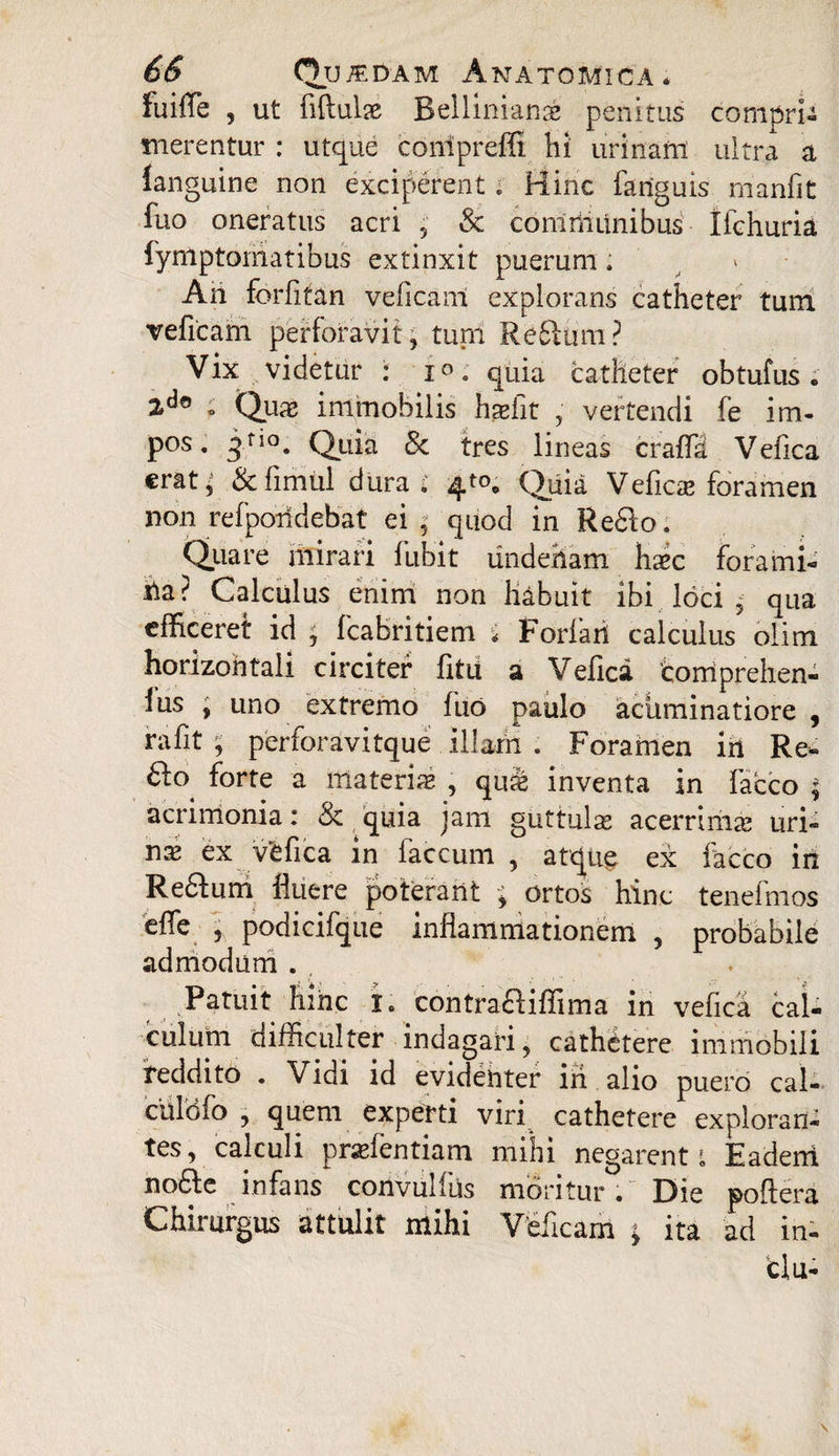 fuiffe , ut fiftulje Rellimanae penitus comprU merentur : utque compreffi hi urinam ultra a languine non exciperent * Hinc fariguis manfit fuo oneratus acri , & communibus Ifchuria fynlptomatibus extinxit puerum; An forfitan veficam explorans catheter tum veficam perforavit, turri Reflrim? Vix videtur : p. quia catheter obtufus. ; Qux immobilis hseiit , vertendi fe im¬ pos. jf,°. Quia & tres lineas cralla Vefica €rat; & fimul dura.' 4^ Quia Vefica foramen non refporidebat ei; quod in Reflo. Quare mirari fubit undenam hxc forami¬ na? Calculus enim non habuit ibi loci ; qua efficeret id y fcabritiem * Fdrfari calculus olim horizontali circiter litu a Vefica 'coiriprehen- lus , uno extremo fuo paulo acliminatiore , rafit , perforavitque illam . Forahien iri Re- flo^ forte a ittateriae , qute inventa in facco ; acrimonia: & quia jam guttulae acerrimae uri¬ nat ex vefica in faecum , aQug ex facco in Reflum fluere poterant ; ortos hinc tenefmos elfe l podicifque inflammationem , probabile admodum . Patuit hinc i» contrafliffima in vefica cal¬ culum difficulter indagari, cathetere immobili reddito . Vidi id evidenter iri alio puero cal- culofo , quem experti viri cathetere exploran¬ tes, calculi prarientiam mihi negarent t Eadem nofle infans corivullus moritur • Die poflera Chirurgus attulit mihi Veficam y ita ad in- clu-