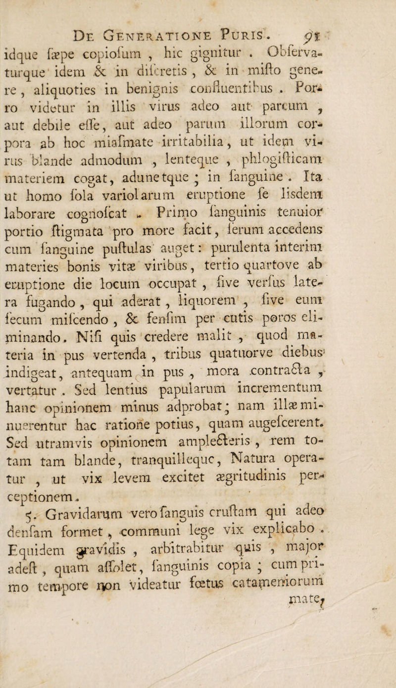 idque faepe copiolum , hic gignitur . Qbferva- turque idem & in difcretis , & in mifto gene¬ re , aliquoties in benignis confluentibus . For* ro videtur in illis virus adeo aut parcum , aut debile ede, aut adeo parum illorum cor¬ pora ab hoc miafmate irritabilia, ut idem vi¬ rus blande admodum , lenteque , phlogiflicam materiem cogat, adunetque • in fanguine . Ita ut homo fola variolarum eruptione fe Iisdem laborare cogriofcat - Primo fanguinis tenuior portio ftigmata pro more facit, lerum accedens cum fanguine pullulas auget: purulenta interim materies bonis vitae viribus, tertio quartove ab eruptione die locum occupat , five verius late¬ ra fugando , qui aderat , liquorem , five eum lecum milcendo , Sc fenfim per cutis poros eli¬ minando. Nifi quis credere malit , quod ma¬ teria in pus vertenda , tribus quatuorve diebus: indigeat, antequam in pus , mora contrafla , vertatur . Sed lentius papularum incrementum hanc opinionem minus adprobat^ nam illae mi¬ nuerentur hac ratione potius, quam augelcerent. Sed utramvis opinionem ample£Veris , rem to¬ tam tam blande, tranquillequc, Natura opera¬ tur , ut vix levem excitet aegritudinis per* ceptionem. 5. Gravidarum verofanguis crudam qui adeo denfam formet, .communi lege vix explicabo . Equidem gravidis , arbitrabitur quis , major adeft , quam affolet, fanguinis copia ; cum pri¬ mo tempore r&on videatur foetus catameniorum